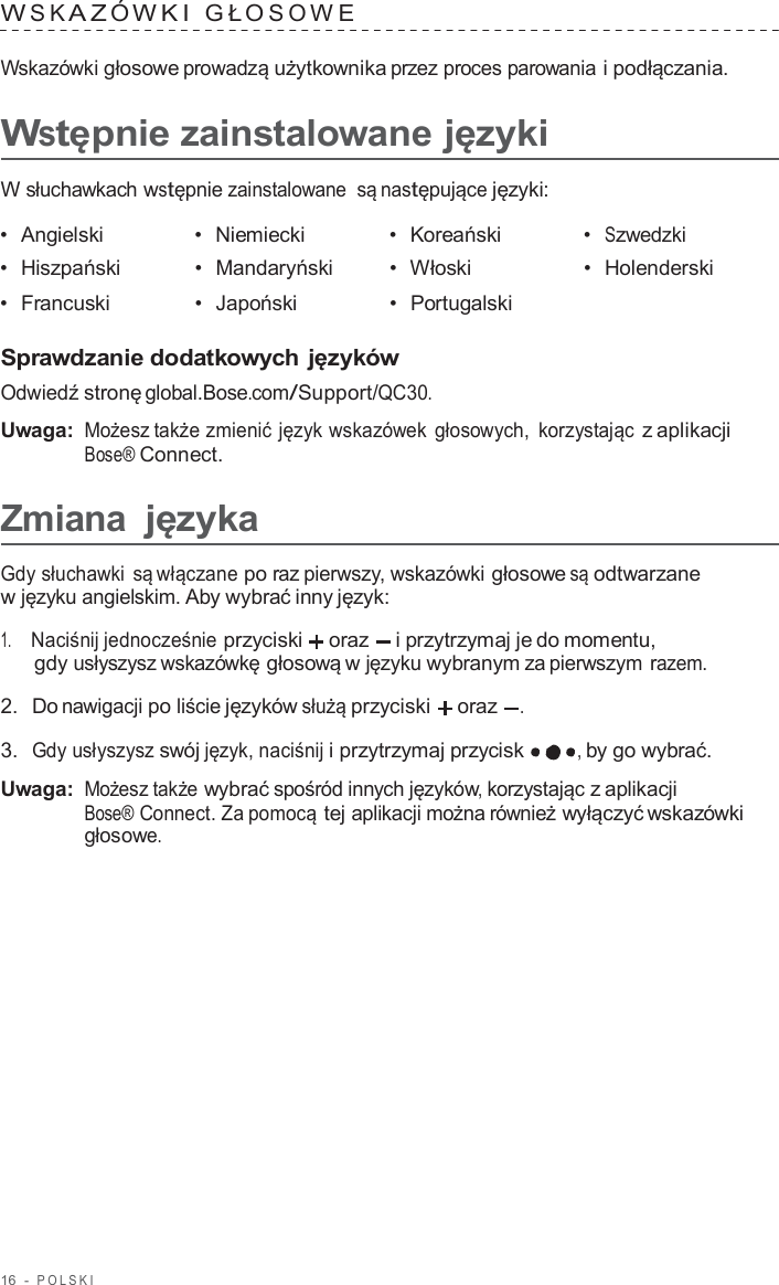 16  -  POLSKI   W S K A Z Ó WKI  GŁ O S O W E   Wskazówki głosowe prowadzą użytkownika przez proces parowania i podłączania.  Wstępnie zainstalowane języki  W słuchawkach wstępnie zainstalowane  są następujące języki:  •  Angielski •  Niemiecki •  Koreański •  Szwedzki •  Hiszpański •  Mandaryński •  Włoski •  Holenderski •  Francuski •  Japoński •  Portugalski   Sprawdzanie dodatkowych języków Odwiedź stronę global.Bose.com/Support/QC30.  Uwaga: Możesz także zmienić język wskazówek głosowych,  korzystając z aplikacji Bose® Connect.  Zmiana języka  Gdy słuchawki są włączane po raz pierwszy, wskazówki głosowe są odtwarzane w języku angielskim. Aby wybrać inny język:  1.     Naciśnij jednocześnie przyciski  oraz  i przytrzymaj je do momentu, gdy usłyszysz wskazówkę głosową w języku wybranym za pierwszym razem.  2.  Do nawigacji po liście języków służą przyciski  oraz .  3.  Gdy usłyszysz swój język, naciśnij i przytrzymaj przycisk , by go wybrać.  Uwaga: Możesz także wybrać spośród innych języków, korzystając z aplikacji Bose® Connect. Za pomocą tej aplikacji można również wyłączyć wskazówki głosowe. 