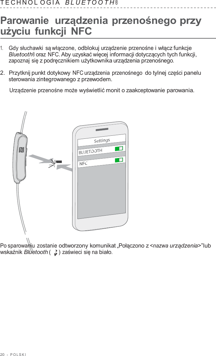 20  -  POLSKI   TECHNOL OGIA   B L UET O O T H ®  Parowanie  urządzenia przenośnego przy użyciu  funkcji NFC  1.     Gdy słuchawki są włączone, odblokuj urządzenie przenośne i włącz funkcje Bluetooth® oraz NFC. Aby uzyskać więcej informacji dotyczących tych funkcji, zapoznaj się z podręcznikiem użytkownika urządzenia przenośnego.  2.  Przytknij punkt dotykowy NFC urządzenia przenośnego do tylnej części panelu sterowania zintegrowanego z przewodem.  Urządzenie przenośne może wyświetlić monit o zaakceptowanie parowania.                        Po sparowaniu zostanie odtworzony komunikat „Połączono z &lt;nazwa urządzenia&gt;”lub wskaźnik Bluetooth (   ) zaświeci się na biało. 