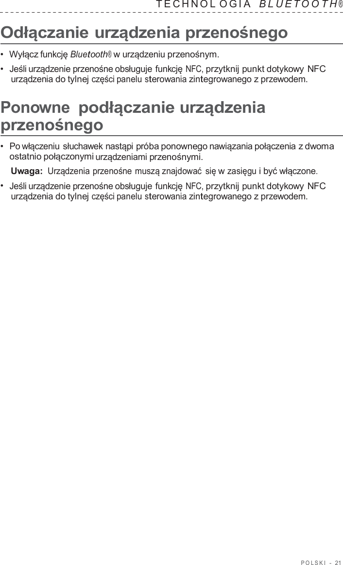 POLSKI  -  21   TECHNOL OGIA   B L UET O O T H ®  Odłączanie urządzenia przenośnego  •  Wyłącz funkcję Bluetooth® w urządzeniu przenośnym. •  Jeśli urządzenie przenośne obsługuje funkcję NFC, przytknij punkt dotykowy NFC urządzenia do tylnej części panelu sterowania zintegrowanego z przewodem.  Ponowne podłączanie urządzenia przenośnego  •  Po włączeniu słuchawek nastąpi próba ponownego nawiązania połączenia z dwoma ostatnio połączonymi urządzeniami przenośnymi. Uwaga: Urządzenia przenośne muszą znajdować się w zasięgu i być włączone. •  Jeśli urządzenie przenośne obsługuje funkcję NFC, przytknij punkt dotykowy NFC urządzenia do tylnej części panelu sterowania zintegrowanego z przewodem. 