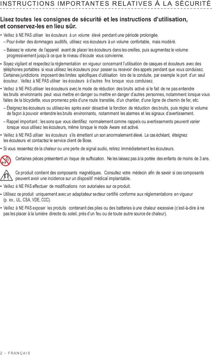 2  -  F R ANÇ AIS   INS TRUCTIONS  IMPOR TANTES  RELATIVES  À  LA  SÉCURITÉ   Lisez toutes les consignes de sécurité et les instructions d’utilisation, et conservez-les en lieu sûr. • Veillez  à NE PAS utiliser  les écouteurs  à un volume  élevé pendant une période prolongée. – Pour éviter des dommages auditifs, utilisez vos écouteurs à un volume  confortable,  mais modéré. – Baissez le volume  de l’appareil  avant de placer les écouteurs dans les oreilles, puis augmentez le volume progressivement jusqu’à ce que le niveau d’écoute  vous convienne. • Soyez vigilant et respectez la réglementation en vigueur concernant l’utilisation de casques et écouteurs avec des téléphones portables si vous utilisez les écouteurs pour passer ou recevoir des appels pendant que vous conduisez. Certaines juridictions imposent des limites spécifiques d’utilisation  lors de la conduite,  par exemple le port  d’un seul écouteur.   Veillez  à NE PAS utiliser  les écouteurs  à d’autres  fins lorsque  vous conduisez. • Veillez  à NE PAS utiliser les écouteurs avec le mode de réduction des bruits  activé si le fait de ne pas entendre les bruits  environnants peut  vous mettre en danger ou mettre en danger d’autres personnes, notamment lorsque vous faites de la bicyclette, vous promenez près d’une route transitée, d’un chantier, d’une ligne de chemin de fer, etc. – Éteignez les écouteurs ou utilisez-les après avoir désactivé la fonction de réduction des bruits, puis réglez le volume de façon à pouvoir  entendre les bruits  environnants, notamment les alarmes et les signaux d’avertissement. – Rappel important : les sons que  vous identifiez  normalement comme rappels ou avertissements peuvent varier lorsque vous utilisez les écouteurs, même lorsque le mode  Aware est activé. • Veillez  à NE PAS utiliser  les écouteurs  s’ils émettent un son anormalement élevé. Le cas échéant,  éteignez les écouteurs et contactez le service client de Bose. • Si vous ressentez de la chaleur ou une perte de signal audio, retirez immédiatement les écouteurs.  Certaines pièces présentent un risque  de suffocation.  Ne les laissez pas à la portée  des enfants de moins de 3 ans.  Ce produit contient des composants magnétiques.  Consultez votre  médecin afin de savoir si ces composants peuvent avoir une incidence sur un dispositif médical implantable. • Veillez  à NE PAS effectuer de modifications  non autorisées sur ce produit. • Utilisez ce produit  uniquement avec un adaptateur secteur certifié  conforme aux réglementations en vigueur (p.  ex., UL, CSA, VDE, CCC). • Veillez  à NE PAS exposer les produits  contenant des piles ou des batteries à une chaleur excessive (c’est-à-dire à ne pas les placer à la lumière directe du soleil, près d’un feu ou de toute autre source de chaleur). 