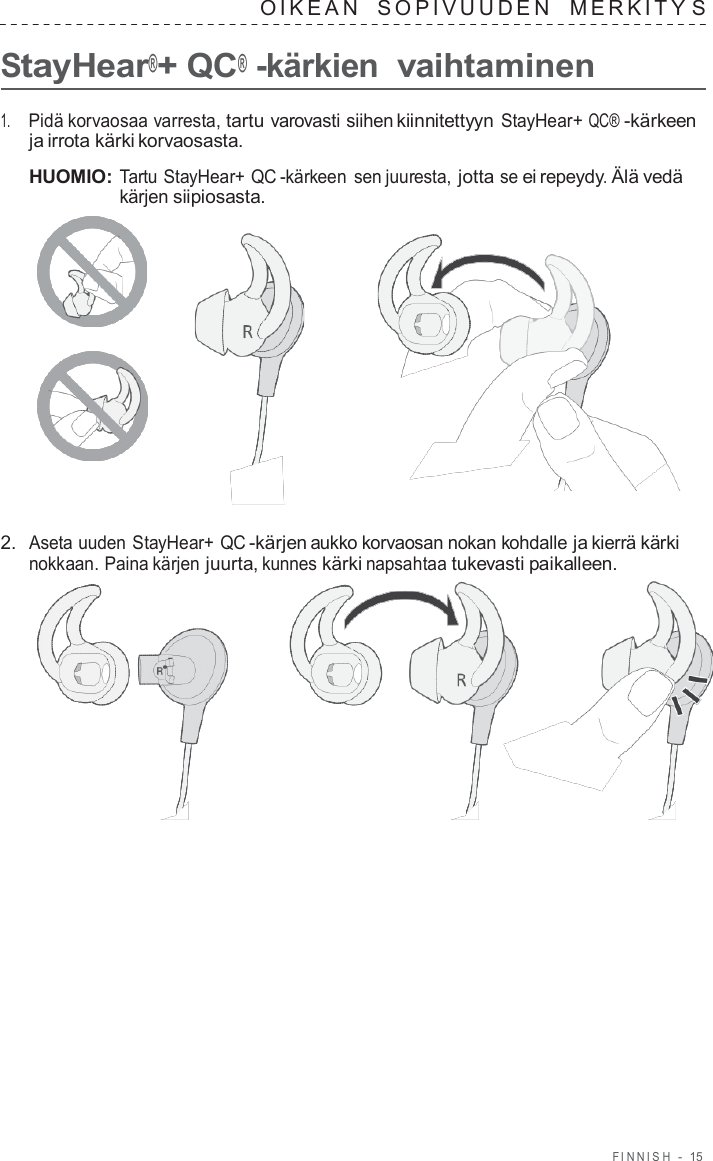 FINNISH  -  15   OIKEAN   SOPIVUUDEN   MERKITY S  StayHear®+ QC® -kärkien vaihtaminen  1.     Pidä korvaosaa varresta, tartu varovasti siihen kiinnitettyyn StayHear+ QC® -kärkeen ja irrota kärki korvaosasta.  HUOMIO: Tartu StayHear+ QC -kärkeen sen juuresta, jotta se ei repeydy. Älä vedä kärjen siipiosasta.       2.  Aseta uuden StayHear+ QC -kärjen aukko korvaosan nokan kohdalle ja kierrä kärki nokkaan. Paina kärjen juurta, kunnes kärki napsahtaa tukevasti paikalleen.  
