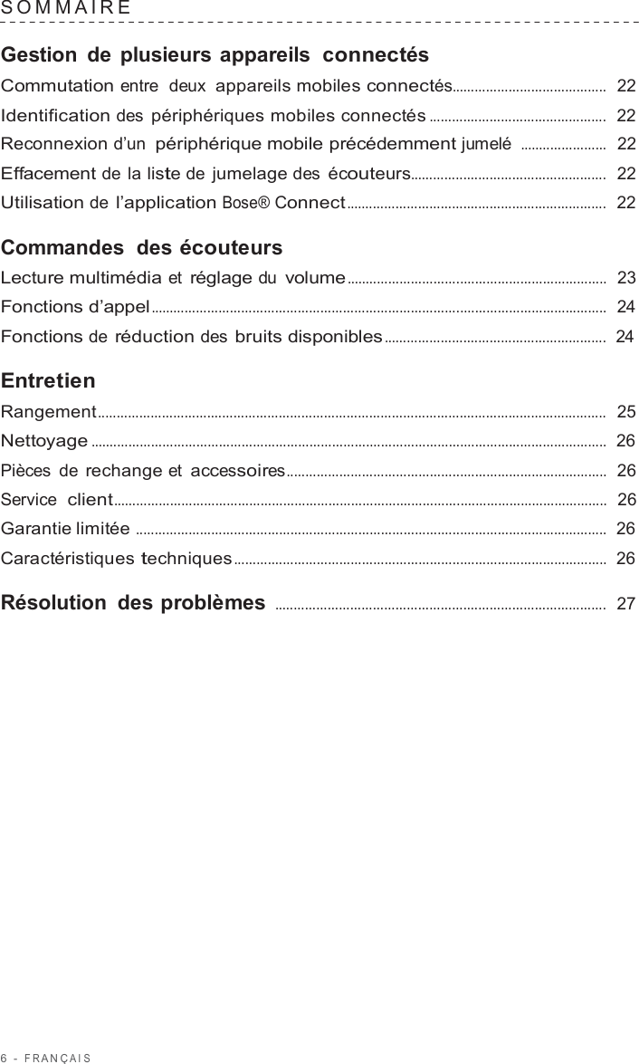 6  -  F R ANÇ AIS   SOMMAIRE   Gestion de plusieurs appareils  connectés Commutation entre  deux  appareils mobiles connectés.........................................  22  Identification des périphériques mobiles connectés ...............................................  22  Reconnexion d’un périphérique mobile précédemment jumelé .......................  22  Effacement de la liste de jumelage des écouteurs....................................................  22  Utilisation de l’application Bose® Connect .....................................................................  22  Commandes  des écouteurs Lecture multimédia et réglage du volume .....................................................................  23  Fonctions d’appel.........................................................................................................................  24  Fonctions de réduction des bruits disponibles ...........................................................  24  Entretien Rangement.......................................................................................................................................  25  Nettoyage .........................................................................................................................................  26  Pièces de rechange et accessoires.....................................................................................  26  Service  client...................................................................................................................................  26  Garantie limitée .............................................................................................................................  26  Caractéristiques techniques ...................................................................................................  26  Résolution des problèmes ........................................................................................  27 