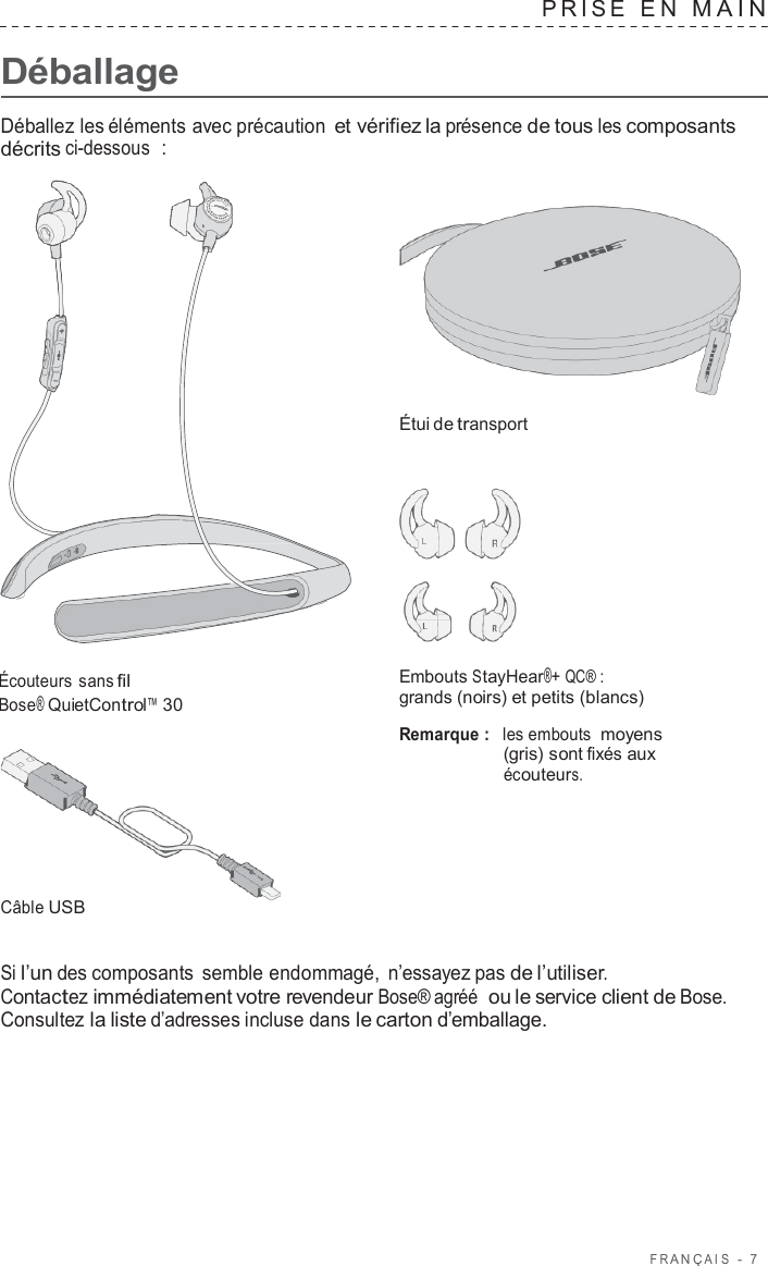 F R ANÇ AIS  -  7      Déballage PRISE  E N  MAIN   Déballez les éléments avec précaution et vérifiez la présence de tous les composants décrits ci-dessous  :     Étui de transport       Écouteurs sans fil Bose® QuietControl™ 30         Câble USB Embouts StayHear®+ QC® : grands (noirs) et petits (blancs)  Remarque :  les embouts moyens (gris) sont fixés aux écouteurs.   Si l’un des composants semble endommagé,  n’essayez pas de l’utiliser. Contactez immédiatement votre revendeur Bose® agréé  ou le service client de Bose. Consultez la liste d’adresses incluse dans le carton d’emballage. 