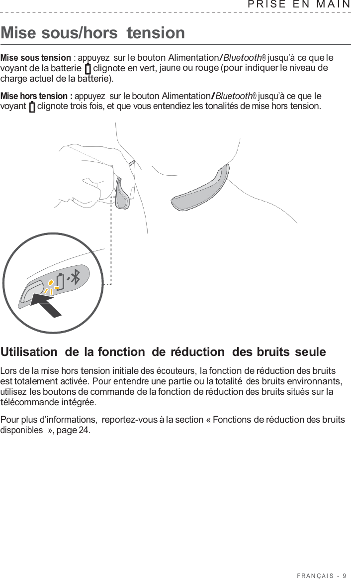 F R ANÇ AIS  -  9      Mise sous/hors tension PRISE  E N  MAIN   Mise sous tension : appuyez  sur le bouton Alimentation/Bluetooth® jusqu’à ce que le voyant de la batterie   clignote en vert, jaune ou rouge (pour indiquer le niveau de charge actuel de la batterie).  Mise hors tension : appuyez  sur le bouton Alimentation/Bluetooth® jusqu’à ce que le voyant   clignote trois fois, et que vous entendiez les tonalités de mise hors tension.                       Utilisation  de la fonction  de réduction  des bruits seule  Lors de la mise hors tension initiale des écouteurs, la fonction de réduction des bruits est totalement activée. Pour entendre une partie ou la totalité des bruits environnants, utilisez les boutons de commande de la fonction de réduction des bruits situés sur la télécommande intégrée.  Pour plus d’informations, reportez-vous à la section « Fonctions de réduction des bruits disponibles  », page 24. 