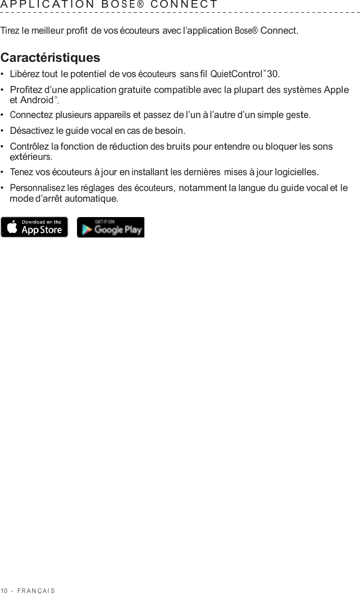 10  -  F R ANÇ AIS   APPLIC A TION  B O SE®  C ONNECT   Tirez le meilleur profit de vos écouteurs avec l’application Bose® Connect.  Caractéristiques •  Libérez tout le potentiel de vos écouteurs sans fil QuietControl™ 30. •  Profitez d’une application gratuite compatible avec la plupart des systèmes Apple et Android™. •  Connectez plusieurs appareils et passez de l’un à l’autre d’un simple geste. •  Désactivez le guide vocal en cas de besoin. •  Contrôlez la fonction de réduction des bruits pour entendre ou bloquer les sons extérieurs. •  Tenez vos écouteurs à jour en installant les dernières mises à jour logicielles. •  Personnalisez les réglages des écouteurs, notamment la langue du guide vocal et le mode d’arrêt automatique.  •  