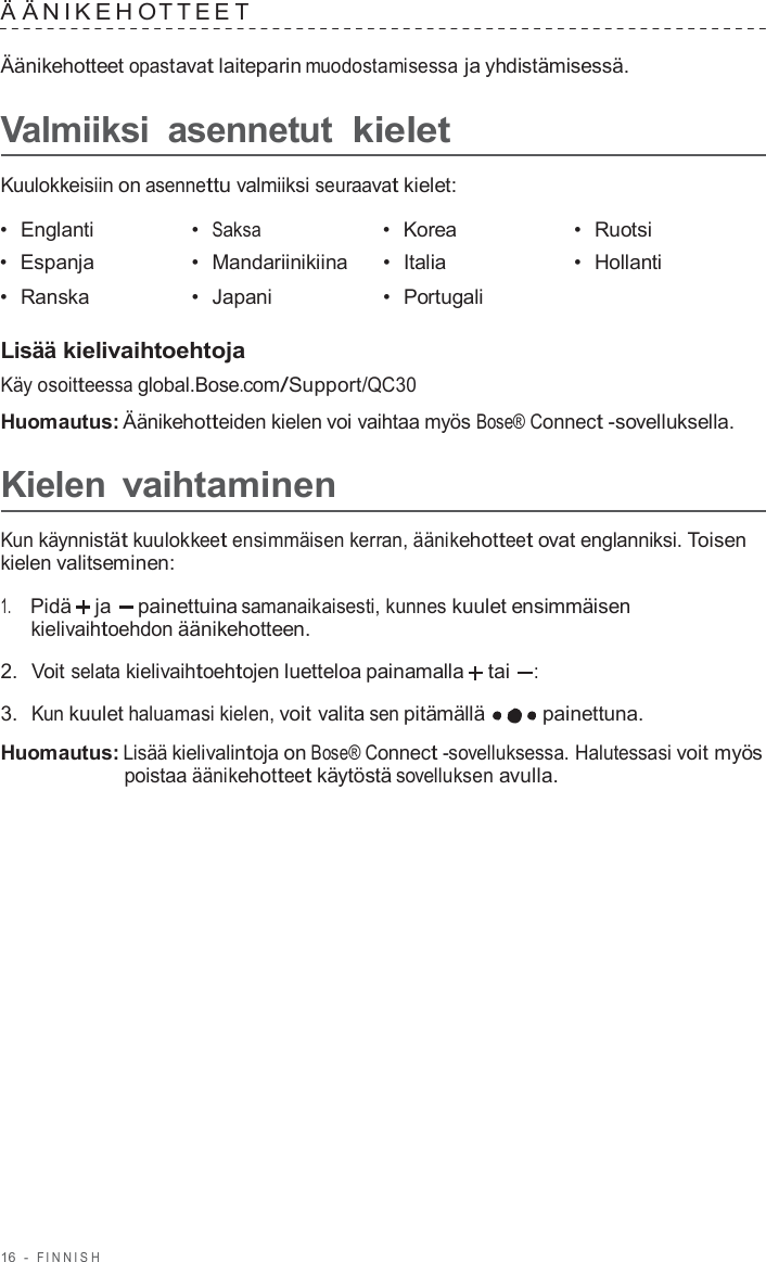 16  -  FINNISH   Ä ÄNIKEHO TTEE T  Äänikehotteet opastavat laiteparin muodostamisessa ja yhdistämisessä.  Valmiiksi  asennetut kielet  Kuulokkeisiin on asennettu valmiiksi seuraavat kielet:  •  Englanti •  Saksa •  Korea •  Ruotsi •  Espanja •  Mandariinikiina •  Italia •  Hollanti •  Ranska •  Japani •  Portugali   Lisää kielivaihtoehtoja Käy osoitteessa global.Bose.com/Support/QC30  Huomautus: Äänikehotteiden kielen voi vaihtaa myös Bose® Connect -sovelluksella.  Kielen vaihtaminen  Kun käynnistät kuulokkeet ensimmäisen kerran, äänikehotteet ovat englanniksi. Toisen kielen valitseminen:  1.     Pidä ja painettuina samanaikaisesti, kunnes kuulet ensimmäisen kielivaihtoehdon äänikehotteen.  2.  Voit selata kielivaihtoehtojen luetteloa painamalla tai  :  3.  Kun kuulet haluamasi kielen, voit valita sen pitämällä painettuna.  Huomautus: Lisää kielivalintoja on Bose® Connect -sovelluksessa. Halutessasi voit myös poistaa äänikehotteet käytöstä sovelluksen avulla. 