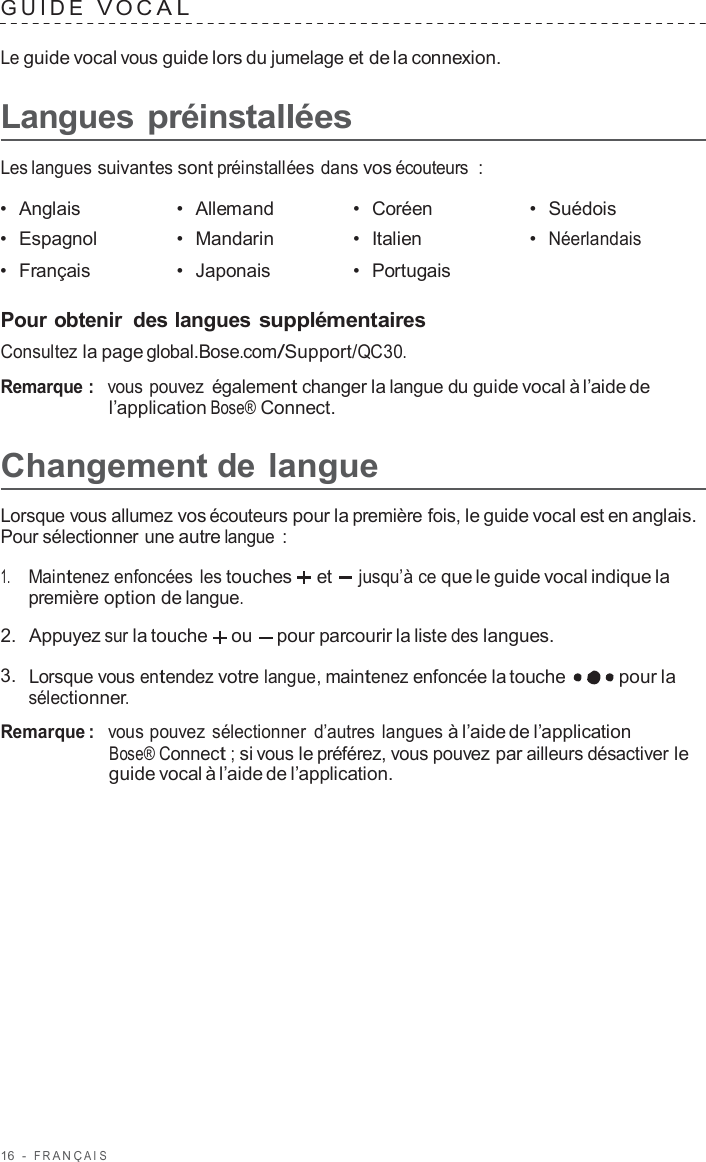 16  -  F R ANÇ AIS   GUIDE  V O C A L   Le guide vocal vous guide lors du jumelage et de la connexion.  Langues préinstallées  Les langues suivantes sont préinstallées dans vos écouteurs  :  •  Anglais •  Allemand •  Coréen •  Suédois •  Espagnol •  Mandarin •  Italien •  Néerlandais •  Français •  Japonais •  Portugais   Pour obtenir  des langues supplémentaires Consultez la page global.Bose.com/Support/QC30.  Remarque :  vous pouvez également changer la langue du guide vocal à l’aide de l’application Bose® Connect.  Changement de langue  Lorsque vous allumez vos écouteurs pour la première fois, le guide vocal est en anglais. Pour sélectionner une autre langue  :  1.     Maintenez enfoncées les touches et  jusqu’à ce que le guide vocal indique la première option de langue.  2.  Appuyez sur la touche ou pour parcourir la liste des langues.  3.  Lorsque vous entendez votre langue, maintenez enfoncée la touche pour la sélectionner.  Remarque :  vous pouvez sélectionner  d’autres langues à l’aide de l’application Bose® Connect ; si vous le préférez, vous pouvez par ailleurs désactiver le guide vocal à l’aide de l’application. 