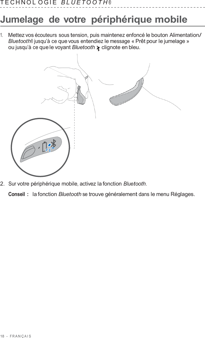 18  -  F R ANÇ AIS   TECHNOL OGIE   B L UET O O T H ®  Jumelage  de votre périphérique mobile  1.     Mettez vos écouteurs sous tension, puis maintenez enfoncé le bouton Alimentation/ Bluetooth® jusqu’à ce que vous entendiez le message « Prêt pour le jumelage » ou jusqu’à ce que le voyant Bluetooth clignote en bleu.                      2.  Sur votre périphérique mobile, activez la fonction Bluetooth.  Conseil :   la fonction Bluetooth se trouve généralement dans le menu Réglages. 