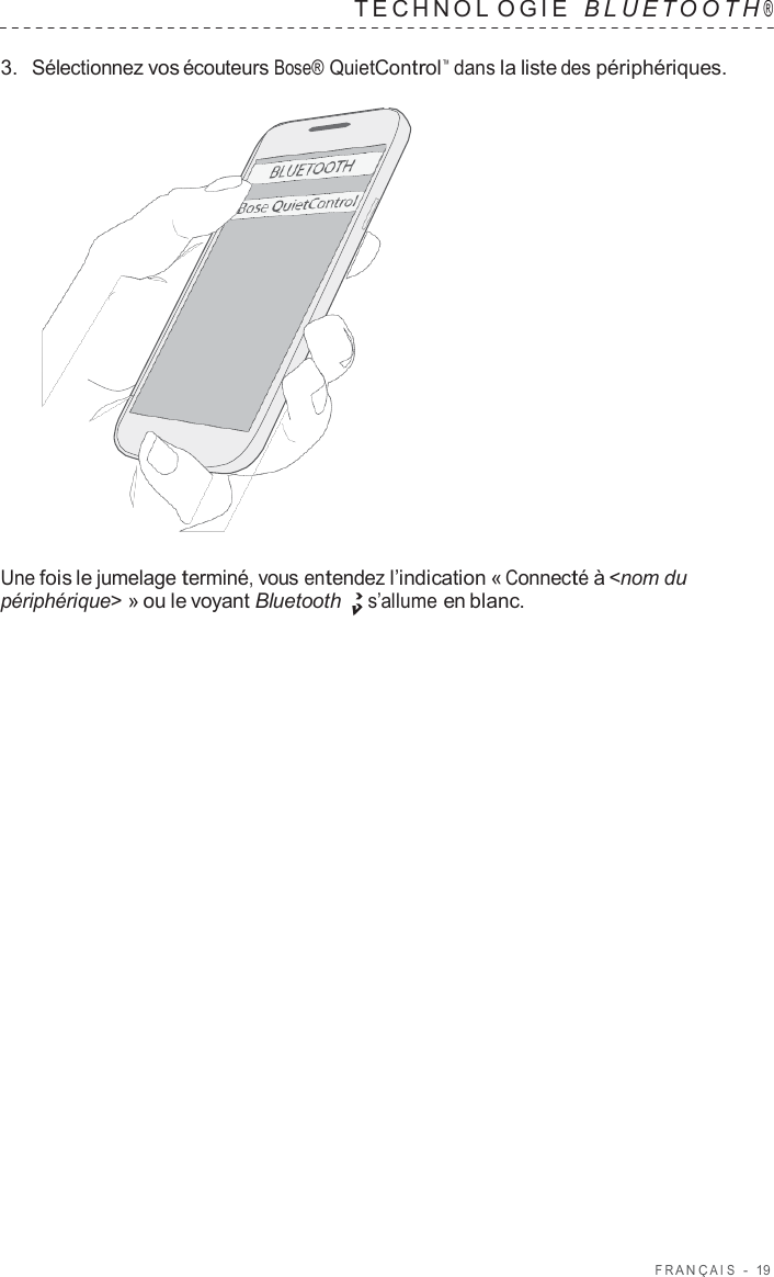 F R ANÇ AIS  -  19   TECHNOL OGIE   B L UET O O T H ®  3.  Sélectionnez vos écouteurs Bose® QuietControl™  dans la liste des périphériques.                      Une fois le jumelage terminé, vous entendez l’indication « Connecté à &lt;nom du périphérique&gt; » ou le voyant Bluetooth s’allume en blanc. 