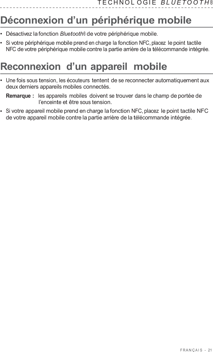 F R ANÇ AIS  -  21   TECHNOL OGIE   B L UET O O T H ®  Déconnexion d’un périphérique mobile  •  Désactivez la fonction Bluetooth® de votre périphérique mobile. •  Si votre périphérique mobile prend en charge la fonction NFC, placez le point tactile NFC de votre périphérique mobile contre la partie arrière de la télécommande intégrée.  Reconnexion  d’un appareil  mobile  •  Une fois sous tension, les écouteurs tentent de se reconnecter automatiquement aux deux derniers appareils mobiles connectés. Remarque :  les appareils mobiles doivent se trouver dans le champ de portée de l’enceinte et être sous tension. •  Si votre appareil mobile prend en charge la fonction NFC, placez le point tactile NFC de votre appareil mobile contre la partie arrière de la télécommande intégrée. 