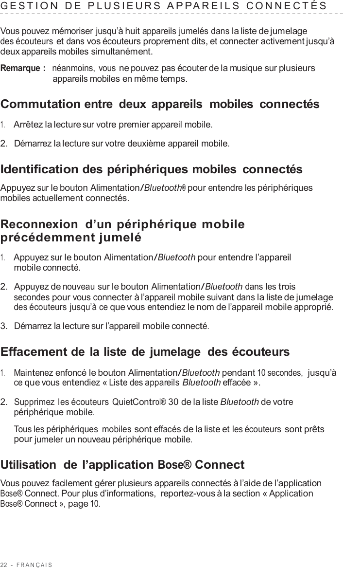 22  -  F R ANÇ AIS   GES TION  D E  P L USIEURS  APP AREILS   C ONNECTÉS   Vous pouvez mémoriser jusqu’à huit appareils jumelés dans la liste de jumelage des écouteurs et dans vos écouteurs proprement dits, et connecter activement jusqu’à deux appareils mobiles simultanément.  Remarque :  néanmoins, vous ne pouvez pas écouter de la musique sur plusieurs appareils mobiles en même temps.  Commutation entre  deux appareils  mobiles  connectés  1.     Arrêtez la lecture sur votre premier appareil mobile.  2.  Démarrez la lecture sur votre deuxième appareil mobile.  Identification des périphériques mobiles  connectés  Appuyez sur le bouton Alimentation/Bluetooth® pour entendre les périphériques mobiles actuellement connectés.  Reconnexion  d’un périphérique mobile précédemment jumelé  1.     Appuyez sur le bouton Alimentation/Bluetooth pour entendre l’appareil mobile connecté.  2.  Appuyez de nouveau sur le bouton Alimentation/Bluetooth dans les trois secondes pour vous connecter à l’appareil mobile suivant dans la liste de jumelage des écouteurs jusqu’à ce que vous entendiez le nom de l’appareil mobile approprié.  3.  Démarrez la lecture sur l’appareil mobile connecté.  Effacement de la liste de jumelage  des écouteurs  1.     Maintenez enfoncé le bouton Alimentation/Bluetooth pendant 10 secondes,  jusqu’à ce que vous entendiez « Liste des appareils Bluetooth effacée ».  2.  Supprimez les écouteurs QuietControl® 30 de la liste Bluetooth de votre périphérique mobile.  Tous les périphériques mobiles sont effacés de la liste et les écouteurs sont prêts pour jumeler un nouveau périphérique mobile.  Utilisation  de l’application Bose® Connect  Vous pouvez facilement gérer plusieurs appareils connectés à l’aide de l’application Bose® Connect. Pour plus d’informations, reportez-vous à la section « Application Bose® Connect », page 10. 