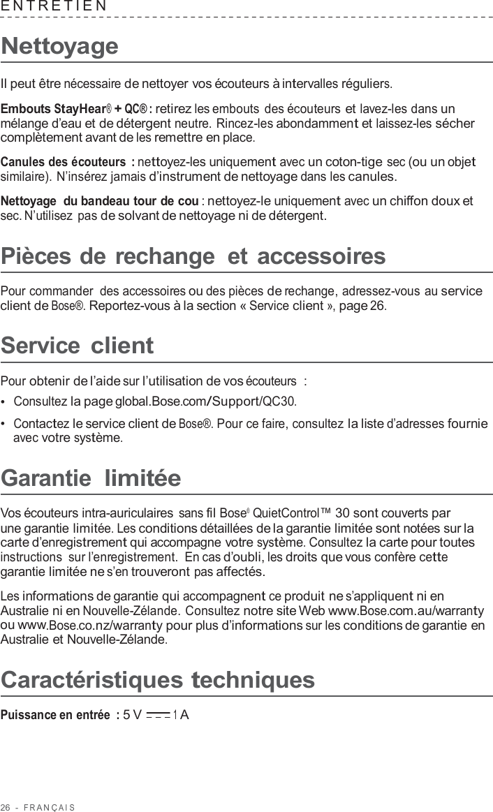 26  -  F R ANÇ AIS   ENTRE TIEN   Nettoyage  Il peut être nécessaire de nettoyer vos écouteurs à intervalles réguliers.  Embouts StayHear® + QC® : retirez les embouts des écouteurs et lavez-les dans un mélange d’eau et de détergent neutre. Rincez-les abondamment et laissez-les sécher complètement avant de les remettre en place.  Canules des écouteurs  : nettoyez-les uniquement avec un coton-tige sec (ou un objet similaire). N’insérez jamais d’instrument de nettoyage dans les canules.  Nettoyage du bandeau tour de cou : nettoyez-le uniquement avec un chiffon doux et sec. N’utilisez  pas de solvant de nettoyage ni de détergent.  Pièces de rechange  et accessoires  Pour commander des accessoires ou des pièces de rechange, adressez-vous au service client de Bose®. Reportez-vous à la section « Service client », page 26.  Service client  Pour obtenir de l’aide sur l’utilisation de vos écouteurs  : •  Consultez la page global.Bose.com/Support/QC30. •  Contactez le service client de Bose®. Pour ce faire, consultez la liste d’adresses fournie avec votre système.  Garantie limitée  Vos écouteurs intra-auriculaires sans fil Bose®  QuietControl™ 30 sont couverts par une garantie limitée. Les conditions détaillées de la garantie limitée sont notées sur la carte d’enregistrement qui accompagne votre système. Consultez la carte pour toutes instructions sur l’enregistrement. En cas d’oubli, les droits que vous confère cette garantie limitée ne s’en trouveront pas affectés.  Les informations de garantie qui accompagnent ce produit ne s’appliquent ni en Australie ni en Nouvelle-Zélande. Consultez notre site Web www.Bose.com.au/warranty ou www.Bose.co.nz/warranty pour plus d’informations sur les conditions de garantie en Australie et Nouvelle-Zélande.  Caractéristiques techniques  Puissance en entrée  : 5 V 1 A 