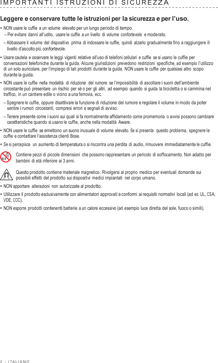 2  -  I T ALIANO   IMPOR T ANTI  I S TRUZIONI  D I  SICUREZ Z A   Leggere e conservare tutte le istruzioni per la sicurezza e per l’uso. • NON usare le cuffie  a un volume elevato per un lungo periodo di tempo. – Per evitare  danni all’udito,  usare le cuffie  a un livello di volume  confortevole  e moderato. – Abbassare il volume del dispositivo  prima di indossare le cuffie, quindi alzarlo gradualmente fino a raggiungere il livello d’ascolto più confortevole. • Usare cautela e osservare le leggi vigenti  relative all’uso di telefoni cellulari  e cuffie se si usano le cuffie per conversazioni telefoniche durante la guida. Alcune giurisdizioni  prevedono restrizioni specifiche, ad esempio l’utilizzo di un solo auricolare, per l’impiego di tali prodotti durante la guida. NON usare le cuffie per qualsiasi altro scopo durante la guida. • NON usare le cuffie nella modalità  di riduzione  del rumore  se l’impossibilità di ascoltare i suoni dell’ambiente circostante può presentare  un rischio per sé o per gli altri, ad esempio quando si guida la bicicletta o si cammina nel traffico, in un cantiere edile o vicino a una ferrovia, ecc. – Spegnere le cuffie, oppure disattivare la funzione di riduzione del rumore e regolare il volume in modo da poter sentire i rumori circostanti,  compresi errori e segnali di avviso. – Tenere presente come i suoni sui quali si fa normalmente affidamento come promemoria  o avvisi possono cambiare caratteristiche quando si usano le cuffie, anche nella modalità Aware. • NON usare le cuffie se emettono un suono inusuale di volume elevato. Se si presenta  questo problema, spegnere le cuffie  e contattare l’assistenza clienti Bose. • Se si percepisce  un aumento di temperatura o si riscontra una perdita di audio, rimuovere immediatamente le cuffie.  Contiene pezzi di piccole dimensioni che possono rappresentare un pericolo di soffocamento. Non adatto per bambini di età inferiore ai 3 anni.  Questo prodotto contiene materiale magnetico. Rivolgersi al proprio medico per eventuali domande sui possibili effetti del prodotto sui dispositivi medici impiantati nel corpo umano. • NON apportare  alterazioni non autorizzate al prodotto. • Utilizzare il prodotto esclusivamente con alimentatori approvati e conformi ai requisiti normativi locali (ad es. UL, CSA, VDE, CCC). • NON esporre prodotti contenenti batterie a un calore eccessivo (ad esempio luce diretta del sole, fuoco o simili). 