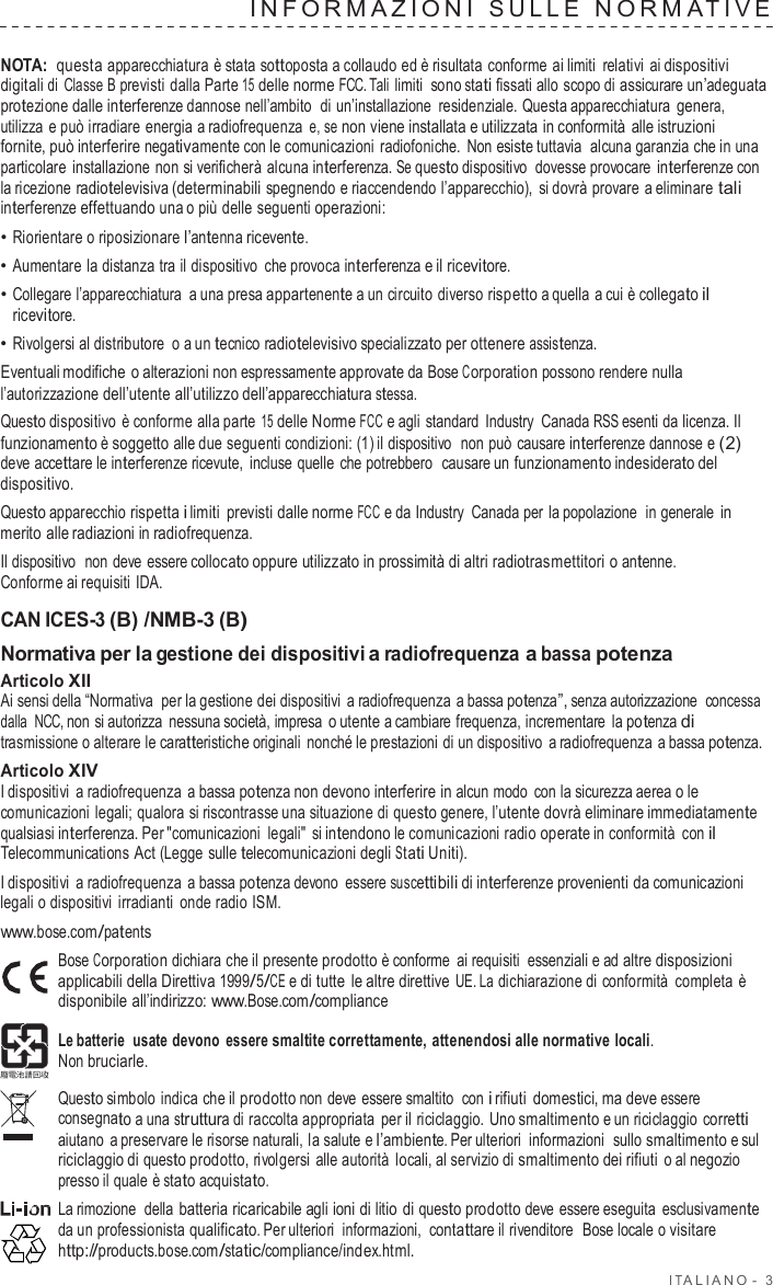 I T ALIANO -  3  INF ORMAZIONI  SULLE  NORMA TIVE   NOTA: questa apparecchiatura  è stata sottoposta a collaudo ed è risultata conforme ai limiti  relativi ai dispositivi digitali di Classe B previsti dalla Parte 15 delle norme FCC. Tali limiti sono stati fissati allo scopo di assicurare un’adeguata protezione dalle interferenze dannose nell’ambito  di un’installazione  residenziale. Questa apparecchiatura genera, utilizza e può irradiare energia a radiofrequenza e, se non viene installata e utilizzata in conformità alle istruzioni fornite, può interferire negativamente con le comunicazioni radiofoniche.  Non esiste tuttavia alcuna garanzia che in una particolare  installazione non si verificherà alcuna interferenza. Se questo dispositivo  dovesse provocare interferenze con la ricezione radiotelevisiva (determinabili spegnendo e riaccendendo l’apparecchio), si dovrà provare a eliminare tali interferenze effettuando una o più delle seguenti operazioni: • Riorientare o riposizionare l’antenna ricevente. • Aumentare  la distanza tra il dispositivo  che provoca interferenza e il ricevitore. • Collegare l’apparecchiatura  a una presa appartenente a un circuito diverso rispetto a quella a cui è collegato il ricevitore. • Rivolgersi al distributore  o a un tecnico radiotelevisivo specializzato per ottenere assistenza. Eventuali modifiche o alterazioni non espressamente approvate da Bose Corporation possono rendere nulla l’autorizzazione dell’utente all’utilizzo dell’apparecchiatura stessa. Questo dispositivo è conforme alla parte 15 delle Norme FCC e agli standard  Industry  Canada RSS esenti da licenza. Il funzionamento è soggetto alle due seguenti condizioni: (1) il dispositivo  non può causare interferenze dannose e (2) deve accettare le interferenze ricevute,  incluse quelle che potrebbero  causare un funzionamento indesiderato del dispositivo. Questo apparecchio rispetta i limiti  previsti dalle norme FCC e da Industry  Canada per la popolazione  in generale in merito alle radiazioni in radiofrequenza. Il dispositivo  non deve essere collocato oppure utilizzato in prossimità di altri radiotrasmettitori o antenne. Conforme ai requisiti  IDA.  CAN ICES-3 (B) /NMB-3 (B) Normativa per la gestione dei dispositivi a radiofrequenza a bassa potenza Articolo XII Ai sensi della “Normativa  per la gestione dei dispositivi  a radiofrequenza a bassa potenza”, senza autorizzazione  concessa dalla  NCC, non si autorizza  nessuna società, impresa o utente a cambiare frequenza, incrementare  la potenza di trasmissione o alterare le caratteristiche originali  nonché le prestazioni di un dispositivo  a radiofrequenza  a bassa potenza. Articolo XIV I dispositivi  a radiofrequenza  a bassa potenza non devono interferire in alcun modo  con la sicurezza aerea o le comunicazioni legali; qualora si riscontrasse una situazione di questo genere, l’utente dovrà eliminare immediatamente qualsiasi interferenza. Per &quot;comunicazioni legali&quot; si intendono le comunicazioni radio operate in conformità  con il Telecommunications Act (Legge sulle telecomunicazioni degli Stati Uniti). I dispositivi  a radiofrequenza  a bassa potenza devono essere suscettibili di interferenze provenienti da comunicazioni legali o dispositivi irradianti onde radio ISM. www.bose.com/patents Bose Corporation dichiara che il presente prodotto è conforme ai requisiti essenziali e ad altre disposizioni applicabili della Direttiva 1999/5/CE e di tutte  le altre direttive UE. La dichiarazione di conformità  completa è disponibile all’indirizzo: www.Bose.com/compliance  Le batterie  usate devono  essere smaltite correttamente, attenendosi alle normative locali. Non bruciarle.  Questo simbolo indica che il prodotto non deve essere smaltito  con i rifiuti domestici, ma deve essere consegnato a una struttura di raccolta appropriata per il riciclaggio. Uno smaltimento e un riciclaggio corretti aiutano  a preservare le risorse naturali, la salute e l’ambiente. Per ulteriori  informazioni  sullo smaltimento e sul riciclaggio di questo prodotto, rivolgersi alle autorità locali, al servizio di smaltimento dei rifiuti o al negozio presso il quale è stato acquistato. La rimozione  della batteria ricaricabile agli ioni di litio di questo prodotto deve essere eseguita esclusivamente da un professionista qualificato. Per ulteriori  informazioni,  contattare il rivenditore  Bose locale o visitare http://products.bose.com/static/compliance/index.html. 