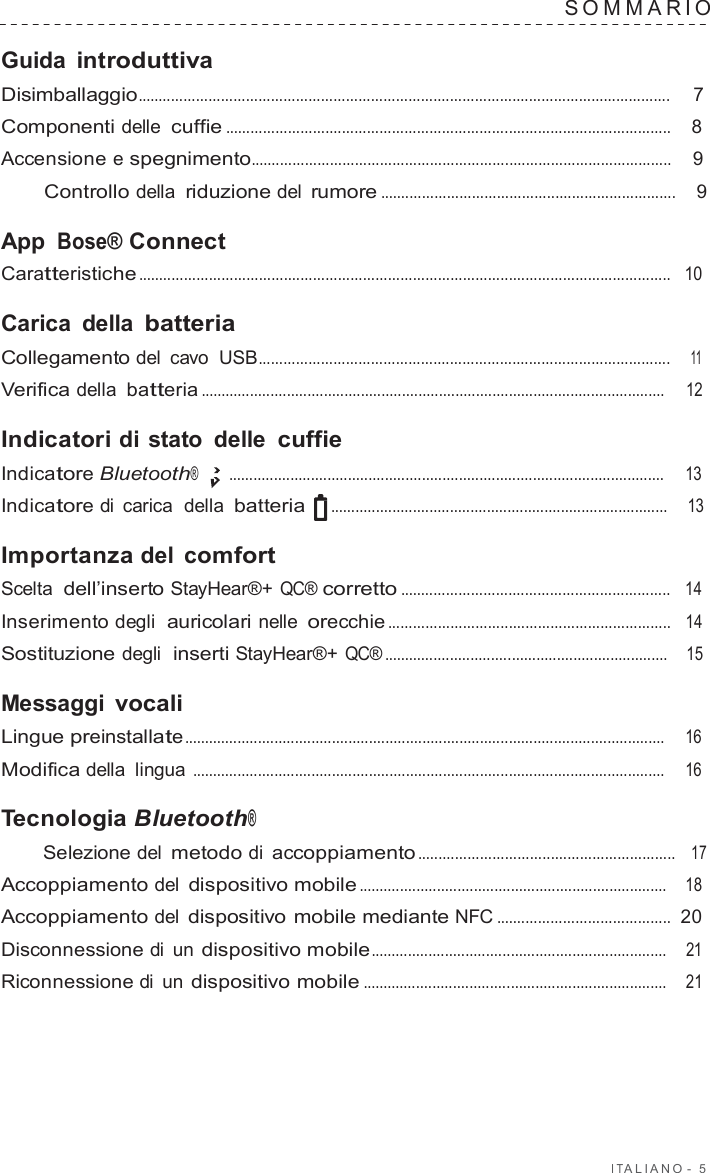 I T ALIANO -  5  SOMMARIO   Guida introduttiva Disimballaggio................................................................................................................................  7  Componenti delle cuffie ...........................................................................................................    8  Accensione e spegnimento.....................................................................................................    9  Controllo della riduzione del rumore .......................................................................    9  App Bose® Connect Caratteristiche ................................................................................................................................   10  Carica della batteria Collegamento del  cavo  USB...................................................................................................    11  Verifica della batteria .................................................................................................................     12  Indicatori di stato  delle cuffie Indicatore Bluetooth® ..........................................................................................................     13  Indicatore di  carica  della batteria  ..................................................................................    13  Importanza del  comfort Scelta  dell’inserto StayHear®+ QC® corretto .................................................................   14  Inserimento degli  auricolari nelle orecchie ....................................................................   14  Sostituzione degli  inserti StayHear®+ QC® .....................................................................    15  Messaggi vocali Lingue preinstallate .....................................................................................................................     16  Modifica della lingua ...................................................................................................................    16  Tecnologia Bluetooth® Selezione del metodo di accoppiamento ..............................................................   17  Accoppiamento del dispositivo mobile ...........................................................................    18  Accoppiamento del dispositivo mobile mediante NFC ..........................................  20  Disconnessione di un dispositivo mobile ........................................................................    21  Riconnessione di un dispositivo mobile ..........................................................................    21 
