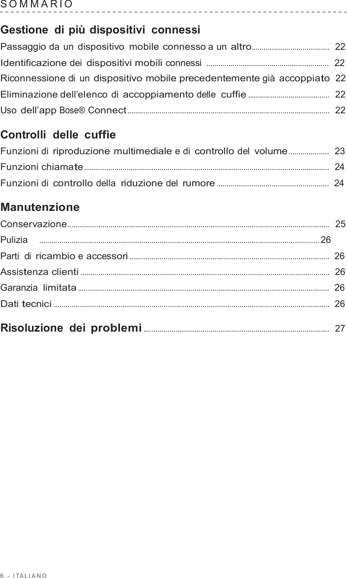 6  -  I T ALIANO   SOMMARIO   Gestione di più dispositivi  connessi Passaggio da un dispositivo  mobile connesso a un altro......................................  22  Identificazione dei dispositivi mobili connessi ............................................................  22  Riconnessione di un dispositivo mobile precedentemente già accoppiato  22  Eliminazione dell’elenco di accoppiamento delle cuffie ........................................  22  Uso dell’app Bose® Connect ...................................................................................................  22  Controlli  delle cuffie Funzioni di riproduzione multimediale e di controllo del volume ....................  23  Funzioni chiamate ........................................................................................................................  24  Funzioni di controllo della riduzione del rumore .......................................................  24  Manutenzione Conservazione................................................................................................................................  25  Pulizia    ......................................................................................................................................... 26  Parti di ricambio e accessori ..................................................................................................  26  Assistenza clienti ..........................................................................................................................  26  Garanzia  limitata ...........................................................................................................................  26  Dati tecnici .......................................................................................................................................  26  Risoluzione dei problemi ...........................................................................................  27 