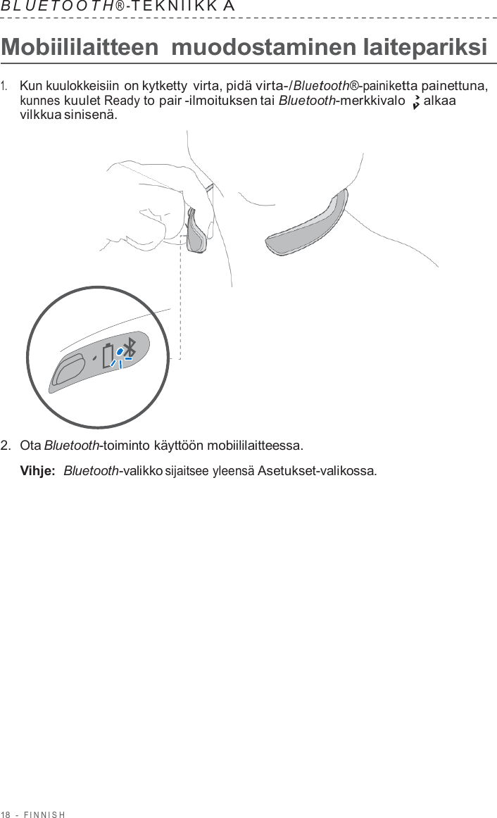 18  -  FINNISH   B L UET O O T H ® - TEKNIIKK A  Mobiililaitteen  muodostaminen laitepariksi  1.     Kun kuulokkeisiin on kytketty  virta, pidä virta-/Bluetooth®-painiketta painettuna, kunnes kuulet Ready to pair -ilmoituksen tai Bluetooth-merkkivalo  alkaa vilkkua sinisenä.                      2.  Ota Bluetooth-toiminto käyttöön mobiililaitteessa.  Vihje: Bluetooth-valikko sijaitsee yleensä Asetukset-valikossa. 