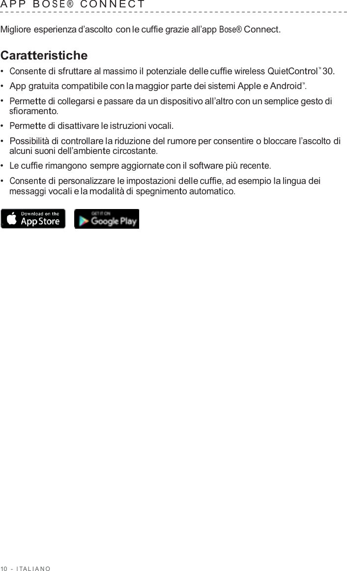 10  -  I T ALIANO   APP  B O SE®  C ONNECT   Migliore esperienza d’ascolto con le cuffie grazie all’app Bose® Connect.  Caratteristiche •  Consente di sfruttare al massimo il potenziale delle cuffie wireless QuietControl™ 30. •  App gratuita compatibile con la maggior parte dei sistemi Apple e Android™. •  Permette di collegarsi e passare da un dispositivo all’altro con un semplice gesto di sfioramento. •  Permette di disattivare le istruzioni vocali. •  Possibilità di controllare la riduzione del rumore per consentire o bloccare l’ascolto di alcuni suoni dell’ambiente circostante. •  Le cuffie rimangono sempre aggiornate con il software più recente. •  Consente di personalizzare le impostazioni delle cuffie, ad esempio la lingua dei messaggi vocali e la modalità di spegnimento automatico.  •  