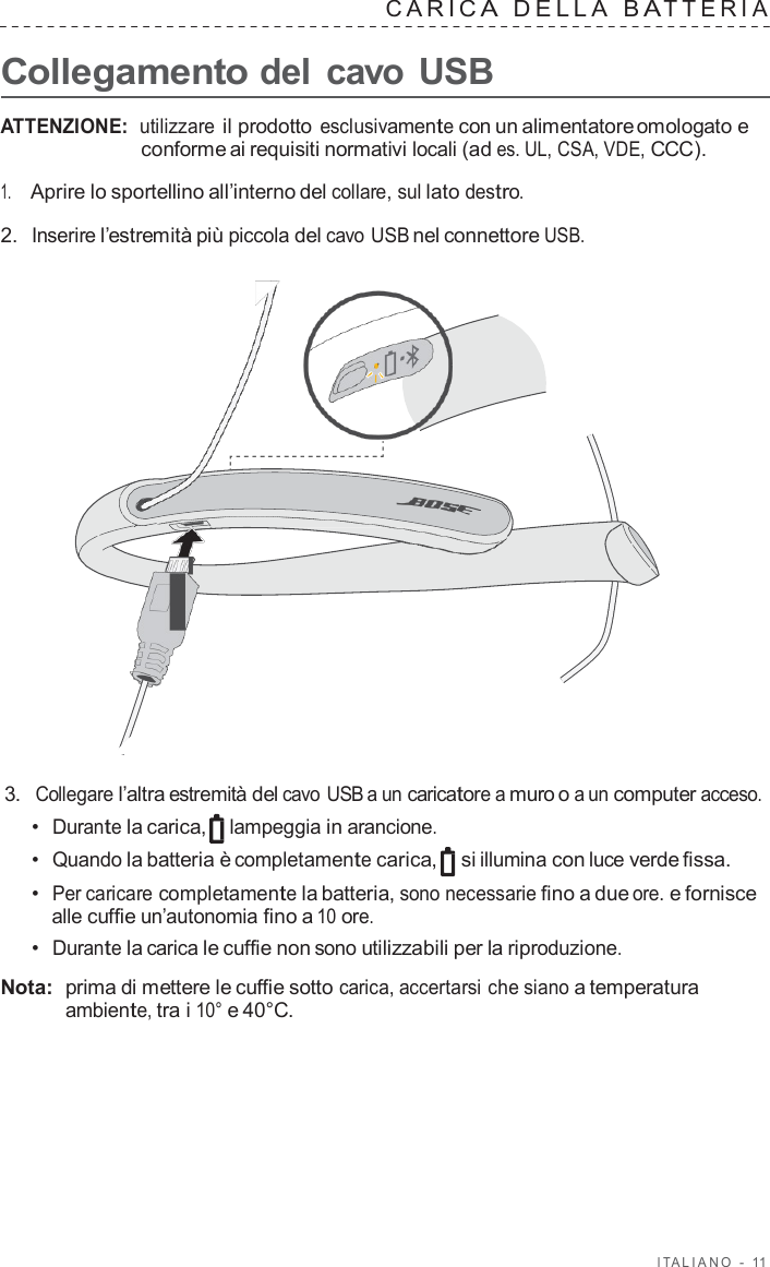 I T ALIANO  -  11   C ARIC A  DELLA  B A TTERIA   Collegamento del cavo USB  ATTENZIONE:  utilizzare il prodotto esclusivamente con un alimentatore omologato e conforme ai requisiti normativi locali (ad es. UL, CSA, VDE, CCC).  1.     Aprire lo sportellino all’interno del collare, sul lato destro.  2.  Inserire l’estremità più piccola del cavo USB nel connettore USB.                        3.  Collegare l’altra estremità del cavo USB a un caricatore a muro o a un computer acceso. •  Durante la carica, lampeggia in arancione. •  Quando la batteria è completamente carica,  si illumina con luce verde fissa. •  Per caricare completamente la batteria, sono necessarie fino a due ore. e fornisce alle cuffie un’autonomia fino a 10 ore. •  Durante la carica le cuffie non sono utilizzabili per la riproduzione.  Nota:  prima di mettere le cuffie sotto carica, accertarsi che siano a temperatura ambiente, tra i 10° e 40°C. 