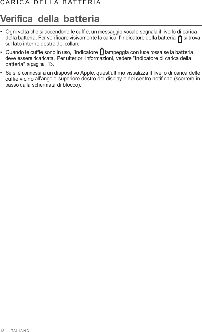 12  -  I T ALIANO   C ARIC A  DELLA  B A TTERIA   Verifica  della batteria  •  Ogni volta che si accendono le cuffie, un messaggio vocale segnala il livello di carica della batteria. Per verificare visivamente la carica, l’indicatore della batteria   si trova sul lato interno destro del collare. •  Quando le cuffie sono in uso, l’indicatore lampeggia con luce rossa se la batteria deve essere ricaricata.  Per ulteriori informazioni, vedere “Indicatore di carica della batteria” a pagina  13. •  Se si è connessi a un dispositivo Apple, quest’ultimo visualizza il livello di carica delle cuffie vicino all’angolo superiore destro del display e nel centro notifiche (scorrere in basso dalla schermata di blocco). 