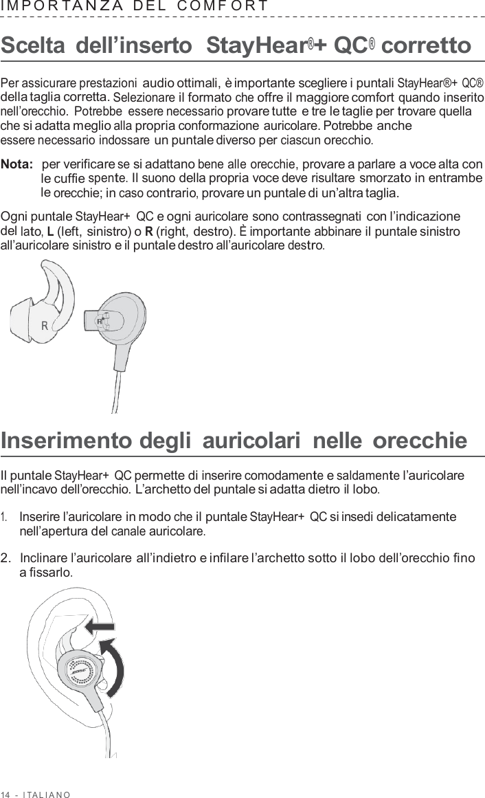 14  -  I T ALIANO   IMPOR T ANZA  DEL   C OMF O R T  Scelta  dell’inserto  StayHear®+ QC® corretto  Per assicurare prestazioni audio ottimali, è importante scegliere i puntali StayHear®+ QC® della taglia corretta. Selezionare il formato che offre il maggiore comfort quando inserito nell’orecchio.  Potrebbe  essere necessario provare tutte e tre le taglie per trovare quella che si adatta meglio alla propria conformazione auricolare. Potrebbe anche essere necessario indossare un puntale diverso per ciascun orecchio.  Nota:  per verificare se si adattano bene alle orecchie, provare a parlare a voce alta con le cuffie spente. Il suono della propria voce deve risultare smorzato in entrambe le orecchie; in caso contrario, provare un puntale di un’altra taglia.  Ogni puntale StayHear+ QC e ogni auricolare sono contrassegnati con l’indicazione del lato, L (left, sinistro) o R (right, destro). È importante abbinare il puntale sinistro all’auricolare sinistro e il puntale destro all’auricolare destro.        Inserimento degli  auricolari  nelle orecchie  Il puntale StayHear+ QC permette di inserire comodamente e saldamente l’auricolare nell’incavo dell’orecchio. L’archetto del puntale si adatta dietro il lobo.  1.     Inserire l’auricolare in modo che il puntale StayHear+ QC si insedi delicatamente nell’apertura del canale auricolare.  2.  Inclinare l’auricolare all’indietro e infilare l’archetto sotto il lobo dell’orecchio fino a fissarlo.  