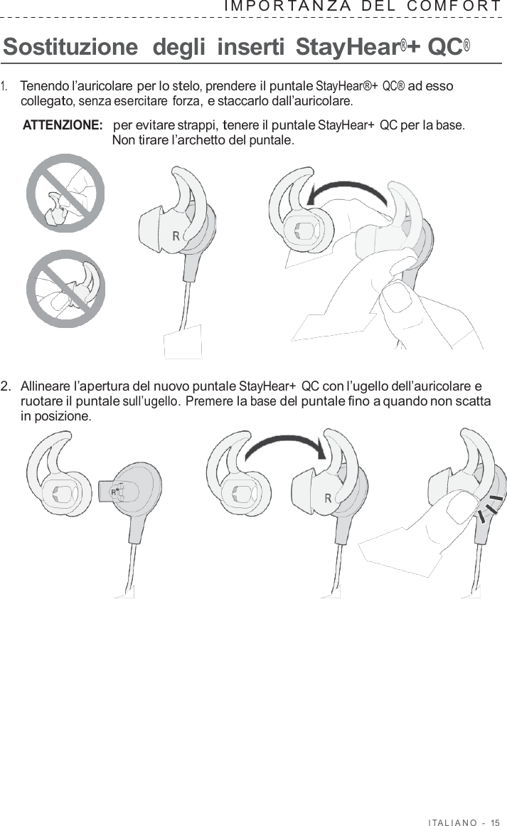 I T ALIANO  -  15   IMPOR T ANZA  DEL   C OMF O R T  Sostituzione  degli  inserti StayHear®+ QC®  1.     Tenendo l’auricolare per lo stelo, prendere il puntale StayHear®+ QC® ad esso collegato, senza esercitare forza, e staccarlo dall’auricolare.  ATTENZIONE:  per evitare strappi, tenere il puntale StayHear+ QC per la base. Non tirare l’archetto del puntale.       2.  Allineare l’apertura del nuovo puntale StayHear+  QC con l’ugello dell’auricolare e ruotare il puntale sull’ugello. Premere la base del puntale fino a quando non scatta in posizione.  