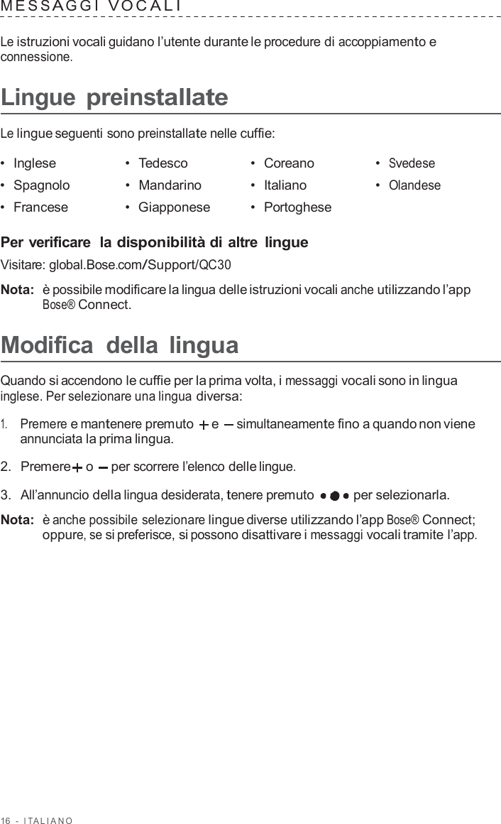 16  -  I T ALIANO   MES S A GGI  V O C ALI   Le istruzioni vocali guidano l’utente durante le procedure di accoppiamento e connessione.  Lingue preinstallate  Le lingue seguenti sono preinstallate nelle cuffie:  •  Inglese •  Tedesco •  Coreano •  Svedese •  Spagnolo •  Mandarino •  Italiano •  Olandese •  Francese •  Giapponese •  Portoghese   Per verificare  la disponibilità di altre lingue Visitare: global.Bose.com/Support/QC30  Nota:  è possibile modificare la lingua delle istruzioni vocali anche utilizzando l’app Bose® Connect.  Modifica  della lingua  Quando si accendono le cuffie per la prima volta, i messaggi vocali sono in lingua inglese. Per selezionare una lingua diversa:  1.     Premere e mantenere premuto   e simultaneamente fino a quando non viene annunciata la prima lingua.  2.  Premere  o  per scorrere l’elenco delle lingue.  3.  All’annuncio della lingua desiderata, tenere premuto   per selezionarla.  Nota:  è anche possibile selezionare lingue diverse utilizzando l’app Bose® Connect; oppure, se si preferisce, si possono disattivare i messaggi vocali tramite l’app. 