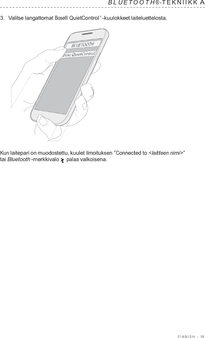 FINNISH  -  19   B L UET O O T H ® - TEKNIIKK A  3.  Valitse langattomat Bose® QuietControl™  -kuulokkeet laiteluettelosta.                      Kun laitepari on muodostettu, kuulet ilmoituksen ”Connected to &lt;laitteen nimi&gt;” tai Bluetooth -merkkivalo palaa valkoisena. 