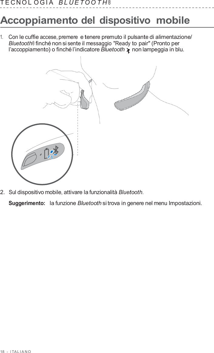 18  -  I T ALIANO   TECNOL OGIA   B L UET O O T H ®  Accoppiamento del dispositivo mobile  1.     Con le cuffie accese, premere e tenere premuto il pulsante di alimentazione/ Bluetooth® finché non si sente il messaggio &quot;Ready to pair&quot; (Pronto per l’accoppiamento) o finché l’indicatore Bluetooth non lampeggia in blu.                      2.  Sul dispositivo mobile, attivare la funzionalità Bluetooth.  Suggerimento:   la funzione Bluetooth si trova in genere nel menu Impostazioni. 