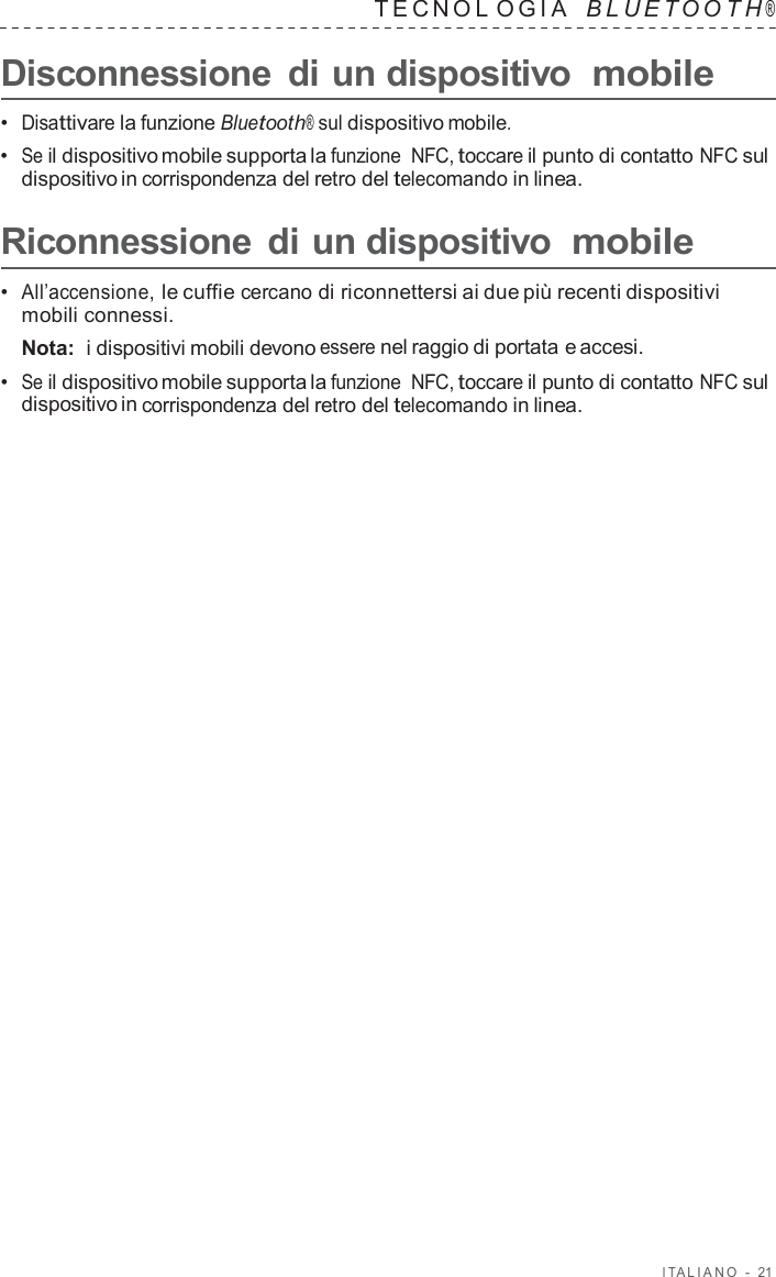 I T ALIANO  -  21   TECNOL OGIA   B L UET O O T H ®  Disconnessione  di un dispositivo mobile  •  Disattivare la funzione Bluetooth® sul dispositivo mobile. •  Se il dispositivo mobile supporta la funzione  NFC, toccare il punto di contatto NFC sul dispositivo in corrispondenza del retro del telecomando in linea.  Riconnessione  di un dispositivo mobile  •  All’accensione, le cuffie cercano di riconnettersi ai due più recenti dispositivi mobili connessi. Nota:  i dispositivi mobili devono essere nel raggio di portata e accesi. •  Se il dispositivo mobile supporta la funzione  NFC, toccare il punto di contatto NFC sul dispositivo in corrispondenza del retro del telecomando in linea. 