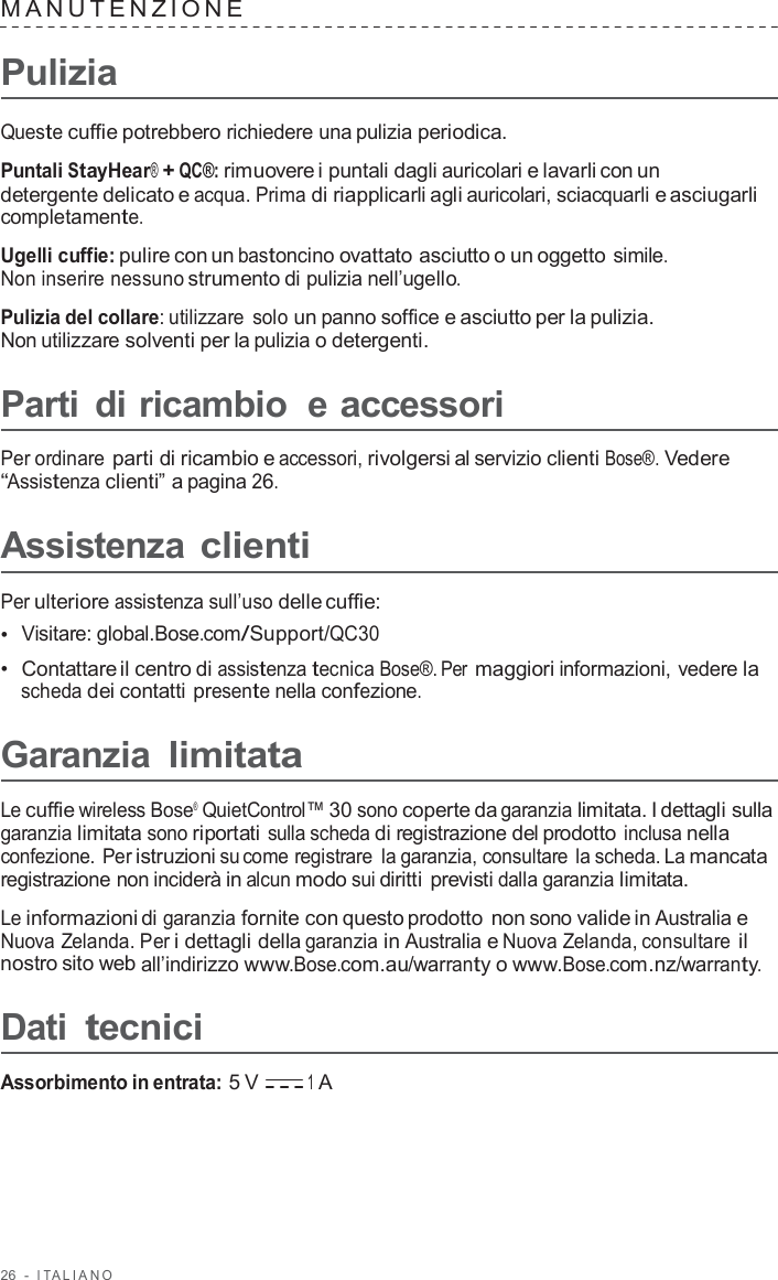 26  -  I T ALIANO   MANUTENZIONE   Pulizia  Queste cuffie potrebbero richiedere una pulizia periodica.  Puntali StayHear® + QC®: rimuovere i puntali dagli auricolari e lavarli con un detergente delicato e acqua. Prima di riapplicarli agli auricolari, sciacquarli e asciugarli completamente.  Ugelli cuffie: pulire con un bastoncino ovattato asciutto o un oggetto simile. Non inserire nessuno strumento di pulizia nell’ugello.  Pulizia del collare: utilizzare  solo un panno soffice e asciutto per la pulizia. Non utilizzare solventi per la pulizia o detergenti.  Parti di ricambio  e accessori  Per ordinare parti di ricambio e accessori, rivolgersi al servizio clienti Bose®. Vedere “Assistenza clienti” a pagina 26.  Assistenza clienti  Per ulteriore assistenza sull’uso delle cuffie: •  Visitare: global.Bose.com/Support/QC30 •  Contattare il centro di assistenza tecnica Bose®. Per maggiori informazioni, vedere la scheda dei contatti presente nella confezione.  Garanzia limitata  Le cuffie wireless Bose® QuietControl™ 30 sono coperte da garanzia limitata. I dettagli sulla garanzia limitata sono riportati sulla scheda di registrazione del prodotto inclusa nella confezione. Per istruzioni su come registrare  la garanzia, consultare la scheda. La mancata registrazione non inciderà in alcun modo sui diritti previsti dalla garanzia limitata.  Le informazioni di garanzia fornite con questo prodotto non sono valide in Australia e Nuova Zelanda. Per i dettagli della garanzia in Australia e Nuova Zelanda, consultare il nostro sito web all’indirizzo www.Bose.com.au/warranty o www.Bose.com.nz/warranty.  Dati tecnici  Assorbimento in entrata: 5 V 1 A 