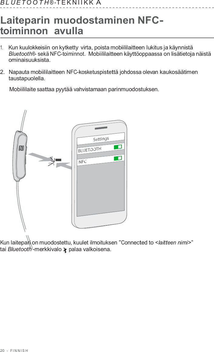 20  -  FINNISH   B L UET O O T H ® - TEKNIIKK A  Laiteparin muodostaminen NFC- toiminnon  avulla  1.     Kun kuulokkeisiin on kytketty virta, poista mobiililaitteen lukitus ja käynnistä Bluetooth®- sekä NFC-toiminnot. Mobiililaitteen käyttöoppaassa on lisätietoja näistä ominaisuuksista.  2.  Napauta mobiililaitteen NFC-kosketuspistettä johdossa olevan kaukosäätimen taustapuolella.  Mobiililaite saattaa pyytää vahvistamaan parinmuodostuksen.                        Kun laitepari on muodostettu, kuulet ilmoituksen ”Connected to &lt;laitteen nimi&gt;” tai Bluetooth -merkkivalo palaa valkoisena. 