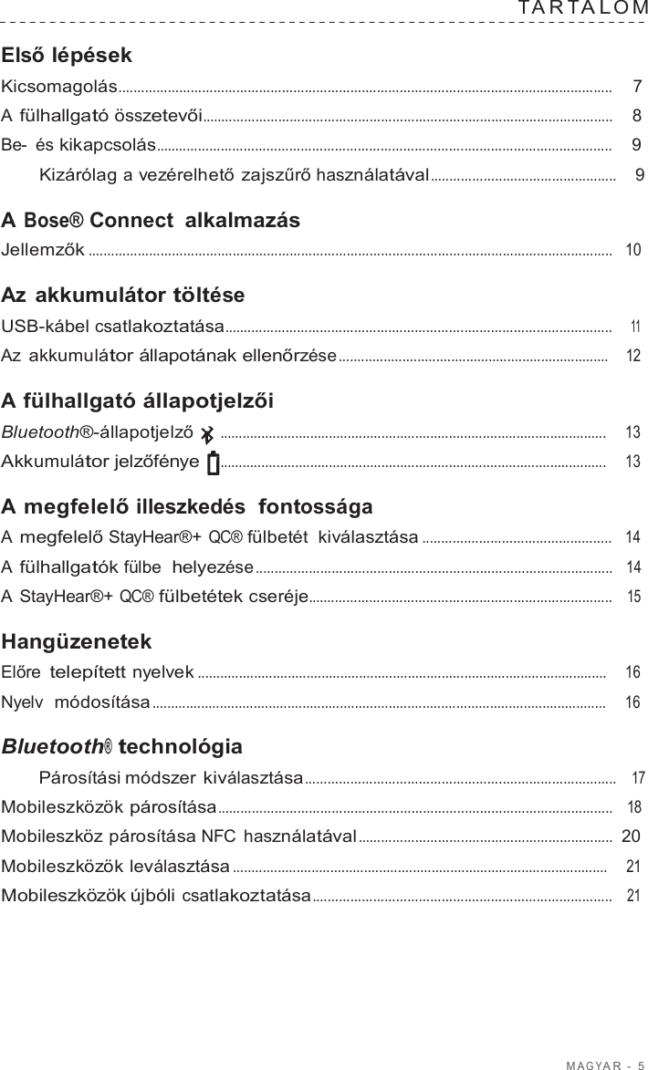M A G Y A R  -  5  T A R T A L O M   Első lépések Kicsomagolás..................................................................................................................................  7  A fülhallgató összetevői............................................................................................................    8  Be-  és kikapcsolás........................................................................................................................    9  Kizárólag a vezérelhető zajszűrő használatával .................................................    9  A Bose® Connect alkalmazás Jellemzők ..........................................................................................................................................   10  Az akkumulátor töltése USB-kábel csatlakoztatása......................................................................................................    11  Az akkumulátor állapotának ellenőrzése ........................................................................    12  A fülhallgató állapotjelzői Bluetooth®-állapotjelző  .......................................................................................................     13  Akkumulátor jelzőfénye  .......................................................................................................     13  A megfelelő illeszkedés  fontossága A megfelelő StayHear®+ QC® fülbetét kiválasztása ..................................................   14  A fülhallgatók fülbe  helyezése ..............................................................................................   14  A StayHear®+ QC® fülbetétek cseréje................................................................................   15  Hangüzenetek Előre telepített nyelvek .............................................................................................................    16  Nyelv  módosítása .........................................................................................................................     16  Bluetooth® technológia Párosítási módszer kiválasztása..................................................................................   17  Mobileszközök párosítása........................................................................................................   18  Mobileszköz párosítása NFC  használatával ...................................................................  20  Mobileszközök leválasztása ....................................................................................................    21  Mobileszközök újbóli csatlakoztatása...............................................................................   21 