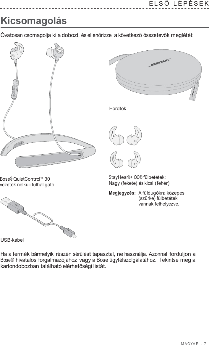 M A G Y A R  -  7      Kicsomagolás ELSŐ  LÉPÉSEK   Óvatosan csomagolja ki a dobozt, és ellenőrizze a következő összetevők meglétét:     Hordtok        Bose® QuietControl™ 30 vezeték nélküli fülhallgató         USB-kábel StayHear®+ QC® fülbetétek: Nagy (fekete) és kicsi (fehér)  Megjegyzés: A füldugókra közepes (szürke) fülbetétek vannak felhelyezve.  Ha a termék bármelyik részén sérülést tapasztal, ne használja. Azonnal forduljon a Bose® hivatalos forgalmazójához vagy a Bose ügyfélszolgálatához.  Tekintse meg a kartondobozban található elérhetőségi listát. 