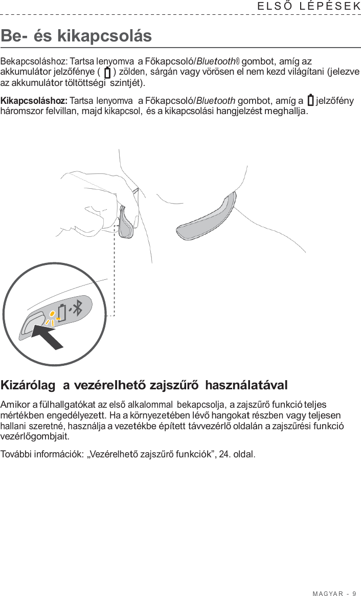 M A G Y A R  -  9      Be- és kikapcsolás ELSŐ  LÉPÉSEK   Bekapcsoláshoz: Tartsa lenyomva a Főkapcsoló/Bluetooth® gombot, amíg az akkumulátor jelzőfénye (   ) zölden, sárgán vagy vörösen el nem kezd világítani (jelezve az akkumulátor töltöttségi szintjét).  Kikapcsoláshoz: Tartsa lenyomva  a Főkapcsoló/Bluetooth gombot, amíg a  jelzőfény háromszor felvillan, majd kikapcsol, és a kikapcsolási hangjelzést meghallja.                         Kizárólag  a vezérelhető zajszűrő használatával  Amikor a fülhallgatókat az első alkalommal bekapcsolja, a zajszűrő funkció teljes mértékben engedélyezett. Ha a környezetében lévő hangokat részben vagy teljesen hallani szeretné, használja a vezetékbe épített távvezérlő oldalán a zajszűrési funkció vezérlőgombjait.  További információk: „Vezérelhető zajszűrő funkciók”, 24. oldal. 