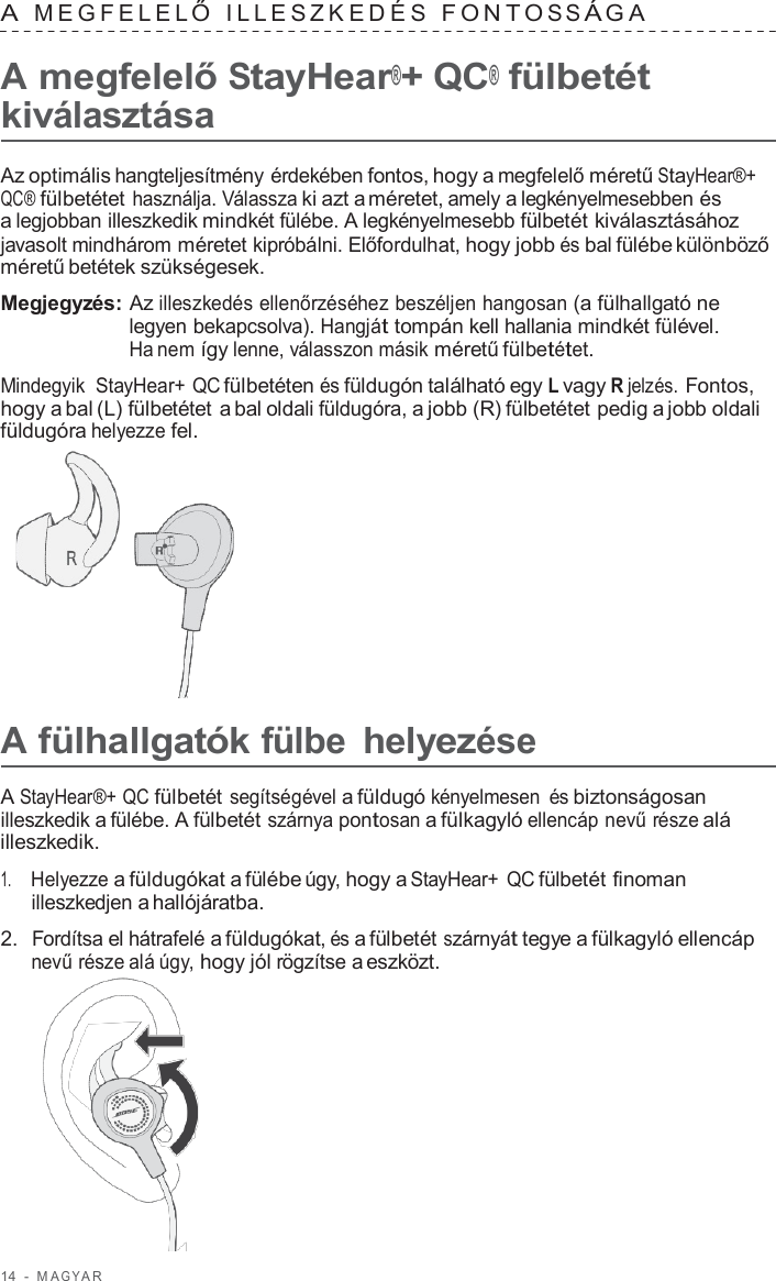 14  -  M A G Y A R   A  MEGFELEL Ő  ILLES ZKEDÉS  F ONT O S S Á G A   A megfelelő StayHear®+ QC® fülbetét kiválasztása  Az optimális hangteljesítmény érdekében fontos, hogy a megfelelő méretű StayHear®+ QC® fülbetétet használja. Válassza ki azt a méretet, amely a legkényelmesebben és a legjobban illeszkedik mindkét fülébe. A legkényelmesebb fülbetét kiválasztásához javasolt mindhárom méretet kipróbálni. Előfordulhat, hogy jobb és bal fülébe különböző méretű betétek szükségesek.  Megjegyzés: Az illeszkedés ellenőrzéséhez beszéljen hangosan (a fülhallgató ne legyen bekapcsolva). Hangját tompán kell hallania mindkét fülével. Ha nem így lenne, válasszon másik méretű fülbetétet.  Mindegyik  StayHear+ QC fülbetéten és füldugón található egy L vagy R jelzés. Fontos, hogy a bal (L) fülbetétet a bal oldali füldugóra, a jobb (R) fülbetétet pedig a jobb oldali füldugóra helyezze fel.        A fülhallgatók fülbe helyezése  A StayHear®+ QC fülbetét segítségével a füldugó kényelmesen és biztonságosan illeszkedik a fülébe. A fülbetét szárnya pontosan a fülkagyló ellencáp nevű része alá illeszkedik.  1.     Helyezze a füldugókat a fülébe úgy, hogy a StayHear+ QC fülbetét finoman illeszkedjen a hallójáratba.  2.  Fordítsa el hátrafelé a füldugókat, és a fülbetét szárnyát tegye a fülkagyló ellencáp nevű része alá úgy, hogy jól rögzítse a eszközt.  