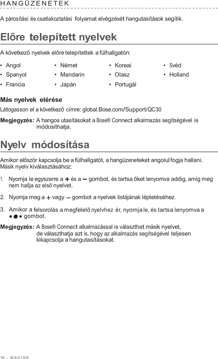 16  -  M A G Y A R   HANGÜZENE TEK   A párosítási és csatlakoztatási folyamat elvégzését hangutasítások segítik.  Előre telepített nyelvek  A következő nyelvek előre telepítettek a fülhallgatón:  •  Angol •  Német •  Koreai •  Svéd •  Spanyol •  Mandarin •  Olasz •  Holland •  Francia •  Japán •  Portugál   Más nyelvek elérése Látogasson el a következő címre: global.Bose.com/Support/QC30  Megjegyzés: A hangos utasításokat a Bose® Connect alkalmazás segítségével is módosíthatja.  Nyelv módosítása  Amikor először kapcsolja be a fülhallgatót, a hangüzeneteket angolul fogja hallani. Másik nyelv kiválasztásához:  1.     Nyomja le egyszerre a és a  gombot, és tartsa őket lenyomva addig, amíg meg nem hallja az első nyelvet.  2.  Nyomja meg a  vagy gombot a nyelvek listájának léptetéséhez.  3.  Amikor a felsorolás a megfelelő nyelvhez  ér, nyomja le, és tartsa lenyomva a gombot.  Megjegyzés: A Bose® Connect alkalmazással is választhat másik nyelvet, de választhatja azt is, hogy az alkalmazás segítségével teljesen kikapcsolja a hangutasításokat. 