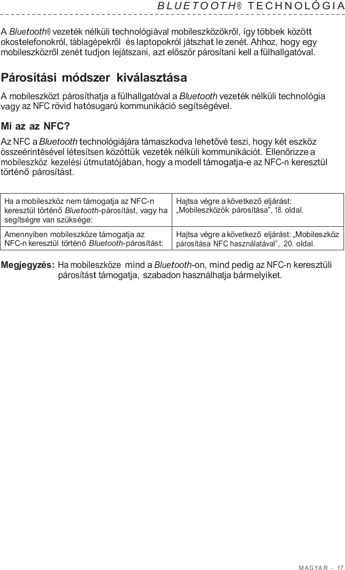 M A G Y A R  -  17   B L UET O O T H ®  TECHNOL ÓGIA   A Bluetooth® vezeték nélküli technológiával mobileszközökről, így többek között okostelefonokról, táblagépekről  és laptopokról játszhat le zenét. Ahhoz, hogy egy mobileszközről zenét tudjon lejátszani, azt először párosítani kell a fülhallgatóval.  Párosítási  módszer kiválasztása  A mobileszközt párosíthatja a fülhallgatóval a Bluetooth vezeték nélküli technológia vagy az NFC rövid hatósugarú kommunikáció segítségével.  Mi az az NFC? Az NFC a Bluetooth technológiájára támaszkodva lehetővé teszi, hogy két eszköz összeérintésével létesítsen közöttük vezeték nélküli kommunikációt. Ellenőrizze a mobileszköz  kezelési útmutatójában, hogy a modell támogatja-e az NFC-n keresztül történő párosítást.   Ha a mobileszköz nem támogatja az NFC-n keresztül történő Bluetooth-párosítást, vagy ha segítségre van szüksége: Hajtsa végre a következő eljárást: „Mobileszközök párosítása”, 18. oldal. Amennyiben mobileszköze támogatja az NFC-n keresztül történő Bluetooth-párosítást: Hajtsa végre a következő eljárást: „Mobileszköz párosítása NFC használatával”,  20. oldal.  Megjegyzés: Ha mobileszköze mind a Bluetooth-on, mind pedig az NFC-n keresztüli párosítást támogatja, szabadon használhatja bármelyiket. 