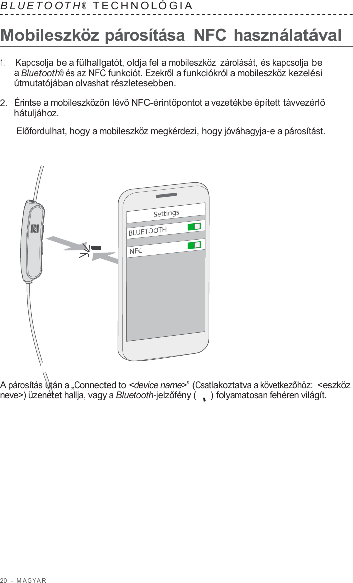 20  -  M A G Y A R   B L UET O O T H ®  TECHNOL ÓGIA   Mobileszköz párosítása  NFC használatával  1.     Kapcsolja be a fülhallgatót, oldja fel a mobileszköz  zárolását, és kapcsolja be a Bluetooth® és az NFC funkciót. Ezekről a funkciókról a mobileszköz kezelési útmutatójában olvashat részletesebben.  2.  Érintse a mobileszközön lévő NFC-érintőpontot a vezetékbe épített távvezérlő hátuljához.  Előfordulhat, hogy a mobileszköz megkérdezi, hogy jóváhagyja-e a párosítást.                        A párosítás után a „Connected to &lt;device name&gt;” (Csatlakoztatva a következőhöz: &lt;eszköz neve&gt;) üzenetet hallja, vagy a Bluetooth-jelzőfény (   ) folyamatosan fehéren világít. 