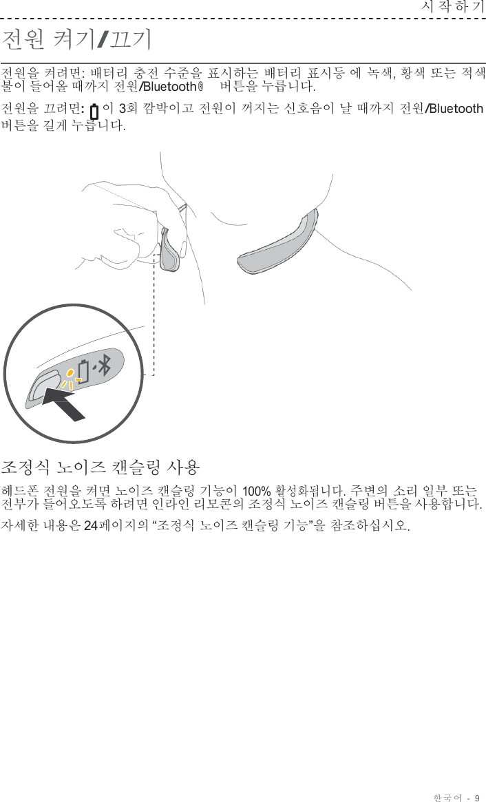 한국어  -  9     전원 켜기/끄기 시작하기   전원을 켜려면: 배터리 충전 수준을 표시하는 배터리 표시등 에 녹색, 황색 또는 적색 불이 들어올 때까지 전원/Bluetooth ® 버튼을 누릅니다. 전원을 끄려면:  이 3회 깜박이고 전원이 꺼지는 신호음이 날 때까지 전원/Bluetooth 버튼을 길게 누릅니다.                       조정식 노이즈 캔슬링 사용  헤드폰 전원을 켜면 노이즈 캔슬링 기능이 100% 활성화됩니다. 주변의 소리 일부 또는 전부가 들어오도록 하려면 인라인 리모콘의 조정식 노이즈 캔슬링 버튼을 사용합니다. 자세한 내용은 24페이지의 “조정식 노이즈 캔슬링 기능”을 참조하십시오. 