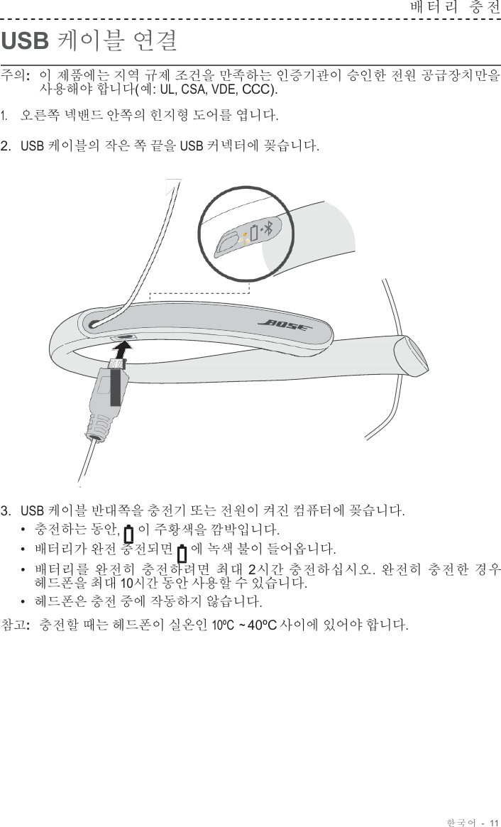 한국어  -  11     USB 케이블 연결 배터리  충 전   주의:  이 제품에는 지역 규제 조건을 만족하는 인증기관이 승인한 전원 공급장치만을 사용해야 합니다(예: UL, CSA, VDE, CCC).  1.     오른쪽 넥밴드 안쪽의 힌지형 도어를 엽니다.  2.  USB 케이블의 작은 쪽 끝을 USB 커넥터에 꽂습니다.                        3.  USB 케이블 반대쪽을 충전기 또는 전원이 켜진 컴퓨터에 꽂습니다. •  충전하는 동안, 이 주황색을 깜박입니다. •  배터리가 완전 충전되면 에 녹색 불이 들어옵니다. •  배터리를 완전히 충전하려면 최대 2시간 충전하십시오. 완전히 충전한 경우 헤드폰을 최대 10시간 동안 사용할 수 있습니다. •  헤드폰은 충전 중에 작동하지 않습니다. 참고:  충전할 때는 헤드폰이 실온인 10ºC  ~ 40ºC 사이에 있어야 합니다. 