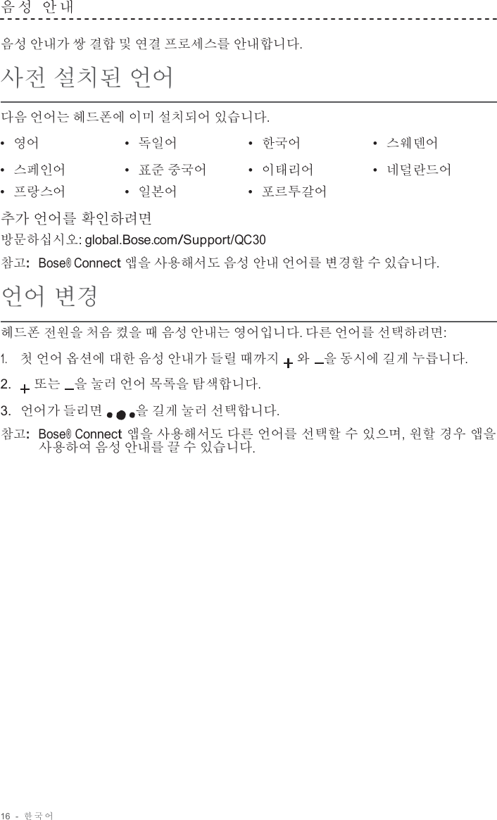 16  -  한국어   음 성  안 내   음성 안내가 쌍 결합 및 연결 프로세스를 안내합니다.  사전 설치된 언어  다음 언어는 헤드폰에 이미 설치되어 있습니다.  •  영어 •  독일어 •  한국어 •  스웨덴어 •  스페인어 •  표준 중국어 •  이태리어 •  네덜란드어 •  프랑스어 •  일본어 •  포르투갈어  추가 언어를 확인하려면 방문하십시오: global.Bose.com/Support/QC30 참고:  Bose® Connect 앱을 사용해서도 음성 안내 언어를 변경할 수 있습니다.  언어 변경  헤드폰 전원을 처음 켰을 때 음성 안내는 영어입니다. 다른 언어를 선택하려면:  1.     첫 언어 옵션에 대한 음성 안내가 들릴 때까지 와   을 동시에 길게 누릅니다.  2. 또는   을 눌러 언어 목록을 탐색합니다.  3.  언어가 들리면 을 길게 눌러 선택합니다.  참고:  Bose® Connect 앱을 사용해서도 다른 언어를 선택할 수 있으며, 원할 경우 앱을 사용하여 음성 안내를 끌 수 있습니다. 