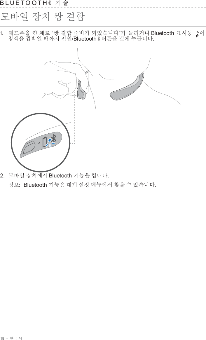 18  -  한국어   B L U E T O O T H ®  기 술   모바일 장치 쌍 결합  1.     헤드폰을 켠 채로 “쌍 결합 준비가 되었습니다”가 들리거나 Bluetooth 표시등 이 청색을 깜박일 때까지 전원/Bluetooth ® 버튼을 길게 누릅니다.                      2.  모바일 장치에서 Bluetooth 기능을 켭니다. 정보:  Bluetooth 기능은 대개 설정 메뉴에서 찾을 수 있습니다. 