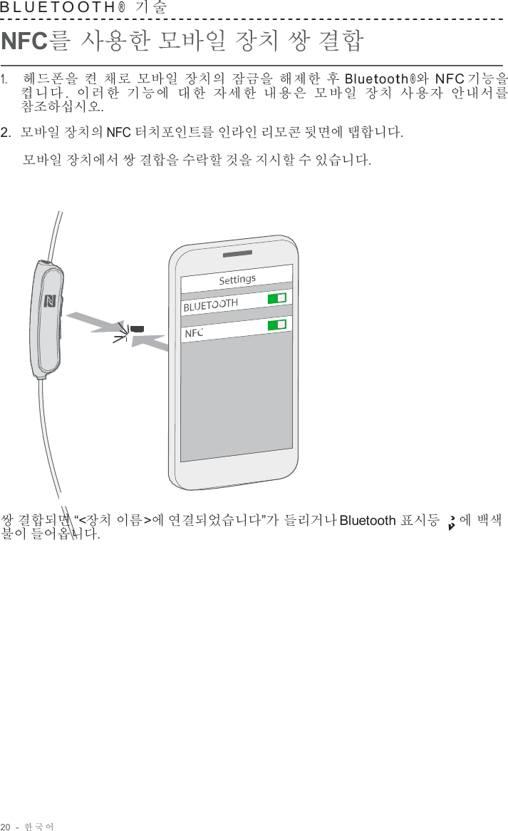 20  -  한국어   B L U E T O O T H ®  기 술   NFC를 사용한 모바일 장치 쌍 결합  1.     헤드폰을 켠 채로 모바일 장치의 잠금을 해제한 후 Bluetooth ®와 NFC 기능을 켭니다 .  이러한 기능에 대한 자세한 내용은 모바일 장치 사용자 안내서를 참조하십시오.  2.  모바일 장치의 NFC 터치포인트를 인라인 리모콘 뒷면에 탭합니다. 모바일 장치에서 쌍 결합을 수락할 것을 지시할 수 있습니다.                        쌍 결합되면 “&lt;장치 이름&gt;에 연결되었습니다”가 들리거나 Bluetooth 표시등 에 백색 불이 들어옵니다. 