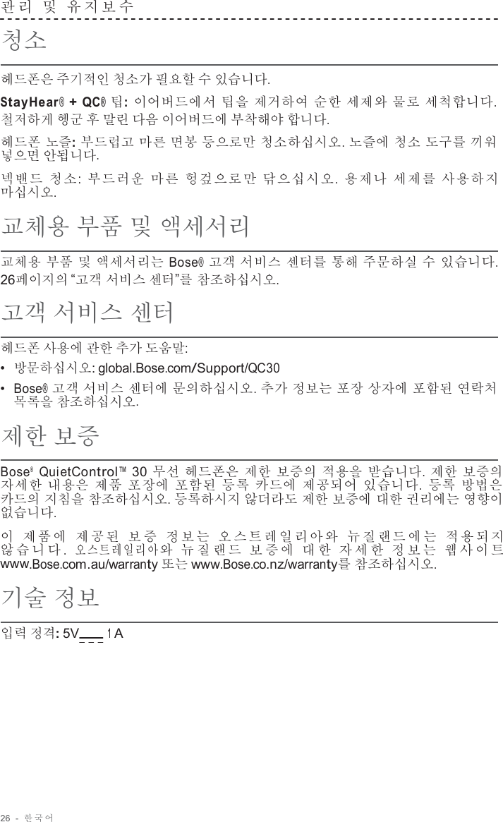 26  -  한국어   관 리  및  유지보수   청소  헤드폰은 주기적인 청소가 필요할 수 있습니다. StayHear® + QC® 팁: 이어버드에서 팁을 제거하여 순한 세제와 물로 세척합니다. 철저하게 헹군 후 말린 다음 이어버드에 부착해야 합니다.  헤드폰 노즐: 부드럽고 마른 면봉 등으로만 청소하십시오. 노즐에 청소 도구를 끼워 넣으면 안됩니다.  넥밴드 청소 :  부드러운 마른 헝겊으로만 닦으십시오 .  용제나 세제를 사용하지 마십시오.  교체용 부품 및 액세서리  교체용 부품 및 액세서리는 Bose® 고객 서비스 센터를 통해 주문하실 수 있습니다. 26페이지의 “고객 서비스 센터”를 참조하십시오.  고객 서비스 센터  헤드폰 사용에 관한 추가 도움말: •  방문하십시오: global.Bose.com/Support/QC30 •  Bose® 고객 서비스 센터에 문의하십시오. 추가 정보는 포장 상자에 포함된 연락처 목록을 참조하십시오.  제한 보증  Bose®  QuietControl™ 30 무선 헤드폰은 제한 보증의 적용을 받습니다. 제한 보증의 자세한 내용은 제품 포장에 포함된 등록 카드에 제공되어 있습니다.  등록 방법은 카드의 지침을 참조하십시오. 등록하시지 않더라도 제한 보증에 대한 권리에는 영향이 없습니다.  이 제품에 제공된 보 증 정보는 오스트레일리아와 뉴질랜드에는 적용되지 않 습 니 다 .  오 스 트 레 일 리 아 와 뉴 질 랜 드 보 증 에 대 한 자 세 한 정 보 는 웹 사 이 트 www.Bose.com.au/warranty 또는 www.Bose.co.nz/warranty를 참조하십시오.  기술 정보  입력 정격: 5V       1 A 