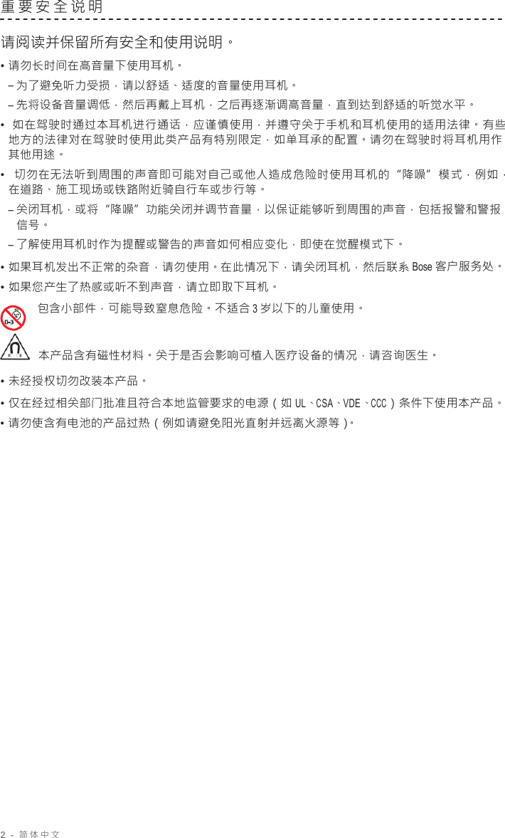 2  -  简体中文   重要安全说明   请阅读并保留所有安全和使用说明。 • 请勿长时间在高音量下使用耳机。 – 为了避免听力受损，请以舒适、适度的音量使用耳机。 – 先将设备音量调低，然后再戴上耳机，之后再逐渐调高音量，直到达到舒适的听觉水平。 •  如在驾驶时通过本耳机进行通话，应谨慎使用，并遵守关于手机和耳机使用的适用法律。有些 地方的法律对在驾驶时使用此类产品有特别限定，如单耳承的配置。请勿在驾驶时将耳机用作 其他用途。 •  切勿在无法听到周围的声音即可能对自己或他人造成危险时使用耳机的“降噪”模式，例如， 在道路、施工现场或铁路附近骑自行车或步行等。 – 关闭耳机，或将“降噪”功能关闭并调节音量，以保证能够听到周围的声音，包括报警和警报 信号。 – 了解使用耳机时作为提醒或警告的声音如何相应变化，即使在觉醒模式下。 • 如果耳机发出不正常的杂音，请勿使用。在此情况下，请关闭耳机，然后联系 Bose 客户服务处。 • 如果您产生了热感或听不到声音，请立即取下耳机。 包含小部件，可能导致窒息危险。不适合 3 岁以下的儿童使用。    本产品含有磁性材料。关于是否会影响可植入医疗设备的情况，请咨询医生。 • 未经授权切勿改装本产品。 • 仅在经过相关部门批准且符合本地监管要求的电源（如 UL、CSA、VDE、CCC）条件下使用本产品。 • 请勿使含有电池的产品过热（例如请避免阳光直射并远离火源等）。 