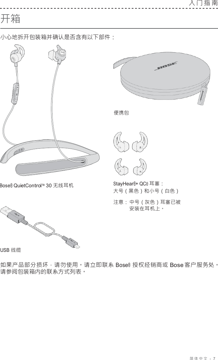 简体中文   -  7     开箱  小心地拆开包装箱并确认是否含有以下部件： 入门指南      便携包       Bose® QuietControl™ 30 无线耳机         USB 线缆 StayHear®+ QC® 耳塞： 大号（黑色）和小号（白色）  注意： 中号（灰色）耳塞已被 安装在耳机上。  如果产品部分损坏，请勿使用。请立即联系 Bose® 授权经销商或 Bose 客户服务处。 请参阅包装箱内的联系方式列表。 