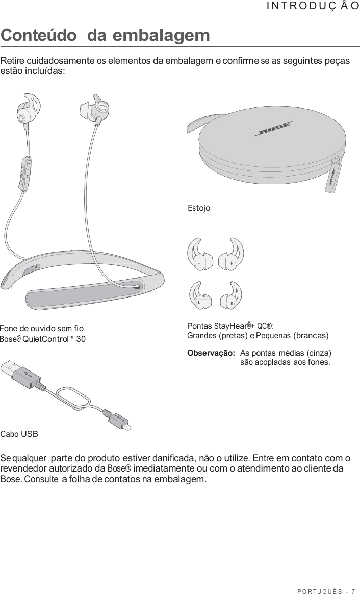 POR TUGUÊS  -  7      Conteúdo  da embalagem INTRODUÇ  Ã O  Retire cuidadosamente os elementos da embalagem e confirme se as seguintes peças estão incluídas:      Estojo       Fone de ouvido sem fio Bose® QuietControl™ 30         Cabo USB Pontas StayHear®+ QC®: Grandes (pretas) e Pequenas (brancas)  Observação:  As pontas médias (cinza) são acopladas aos fones.  Se qualquer parte do produto estiver danificada, não o utilize. Entre em contato com o revendedor autorizado da Bose® imediatamente ou com o atendimento ao cliente da Bose. Consulte a folha de contatos na embalagem. 