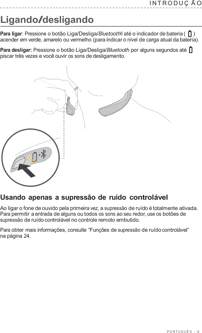 POR TUGUÊS  -  9      Ligando/desligando INTRODUÇ  Ã O  Para ligar: Pressione o botão Liga/Desliga/Bluetooth® até o indicador de bateria (  ) acender em verde, amarelo ou vermelho (para indicar o nível de carga atual da bateria).  Para desligar: Pressione o botão Liga/Desliga/Bluetooth por alguns segundos até piscar três vezes e você ouvir os sons de desligamento.                       Usando apenas a supressão de ruído  controlável  Ao ligar o fone de ouvido pela primeira vez, a supressão de ruído é totalmente ativada. Para permitir a entrada de alguns ou todos os sons ao seu redor, use os botões de supressão de ruído controlável no controle remoto embutido.  Para obter mais informações, consulte “Funções de supressão de ruído controlável” na página 24. 