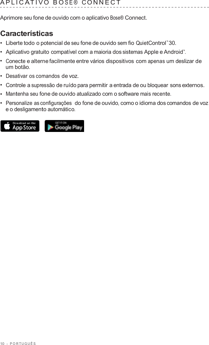 10  -  POR TUGUÊS   APLIC A TIV O  B O SE®  C ONNECT   Aprimore seu fone de ouvido com o aplicativo Bose® Connect.  Características •  Liberte todo o potencial de seu fone de ouvido sem fio QuietControl™ 30. •  Aplicativo gratuito compatível com a maioria dos sistemas Apple e Android™. •  Conecte e alterne facilmente entre vários dispositivos com apenas um deslizar de um botão. •  Desativar os comandos de voz. •  Controle a supressão de ruído para permitir a entrada de ou bloquear sons externos. •  Mantenha seu fone de ouvido atualizado com o software mais recente. •  Personalize as configurações  do fone de ouvido, como o idioma dos comandos de voz e o desligamento automático.  •  